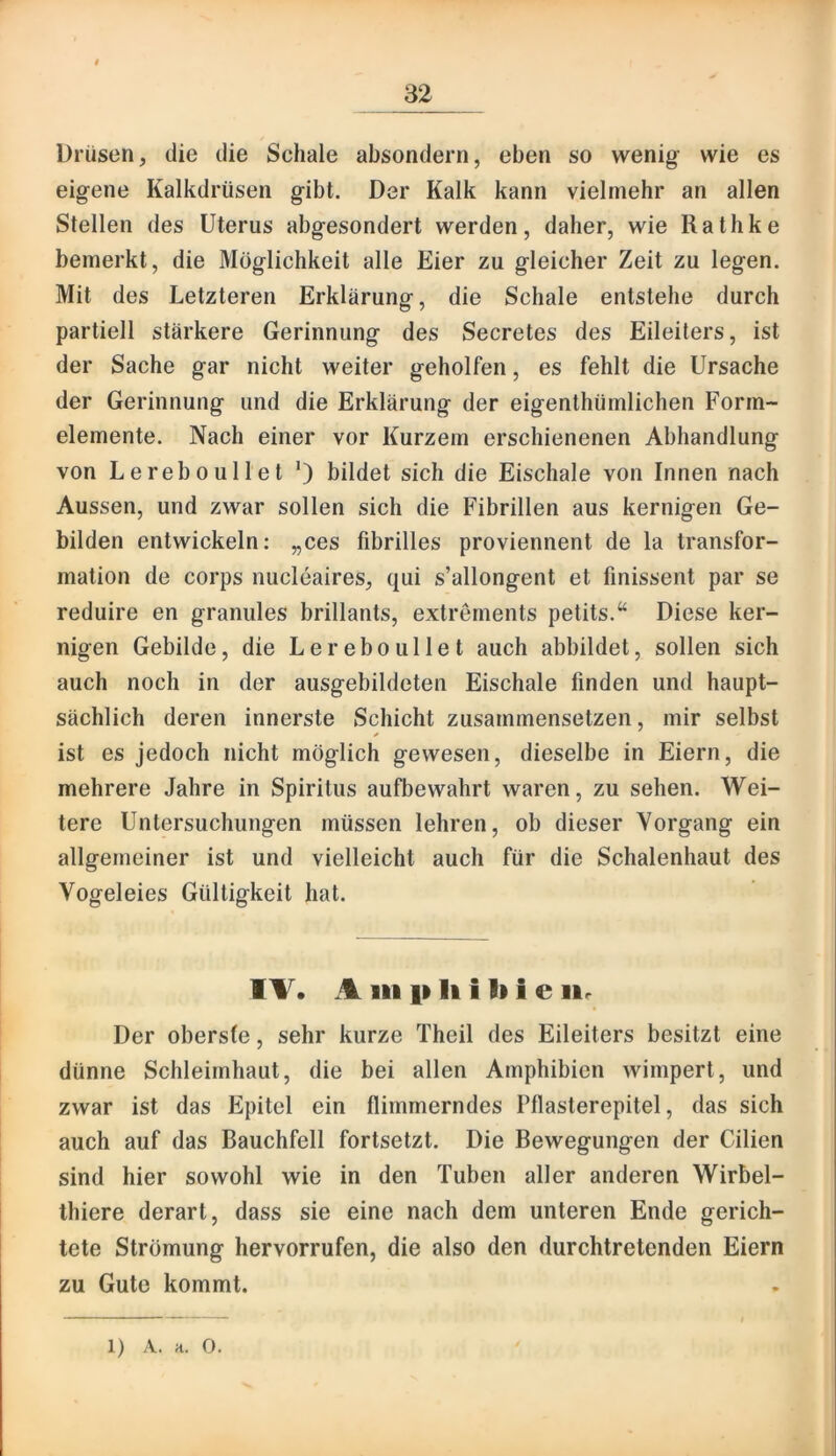 Drüsen, die die Schale absondern, eben so wenig- wie es eig-ene Kalkdrüsen gibt. Der Kalk kann vielmehr an allen Stellen des Uterus abgesondert werden, daher, wie Rathke bemerkt, die Möglichkeit alle Eier zu gleicher Zeit zu legen. Mit des Letzteren Erklärung, die Schale entstehe durch partiell stärkere Gerinnung des Secretes des Eileiters, ist der Sache gar nicht weiter geholfen, es fehlt die Ursache der Gerinnung und die Erklärung der eigenthümlichen Form- elemente. Nach einer vor Kurzem erschienenen Abhandlung von Lereboullet *) bildet sich die Eischale von Innen nach Aussen, und zwar sollen sich die Fibrillen aus kernigen Ge- bilden entwickeln: „ces fibrilles proviennent de la transfor- mation de corps nucleaires, qui s’allongent et finissent par se reduire en granules brillants, extrernents petits.“ Diese ker- nigen Gebilde, die Lereboullet auch abbildet, sollen sich auch noch in der ausgebildeten Eischale finden und haupt- sächlich deren innerste Schicht zusammensetzen, mir selbst * ist es jedoch nicht möglich gewesen, dieselbe in Eiern, die mehrere Jahre in Spiritus aufbewahrt waren, zu sehen. Wei- tere Untersuchungen müssen lehren, ob dieser Vorgang ein allgemeiner ist und vielleicht auch für die Schalenhaut des Vogeleies Gültigkeit hat. IT. A in p li i li i e iir Der oberste, sehr kurze Theil des Eileiters besitzt eine dünne Schleimhaut, die bei allen Amphibien wimpert, und zwar ist das Epitel ein flimmerndes Pflasterepitel, das sich auch auf das Bauchfell fortsetzt. Die Bewegungen der Cilien sind hier sowohl wie in den Tuben aller anderen Wirbel- thiere derart, dass sie eine nach dem unteren Ende gerich- tete Strömung hervorrufen, die also den durchtretenden Eiern zu Gute kommt. 1) A. H. 0.