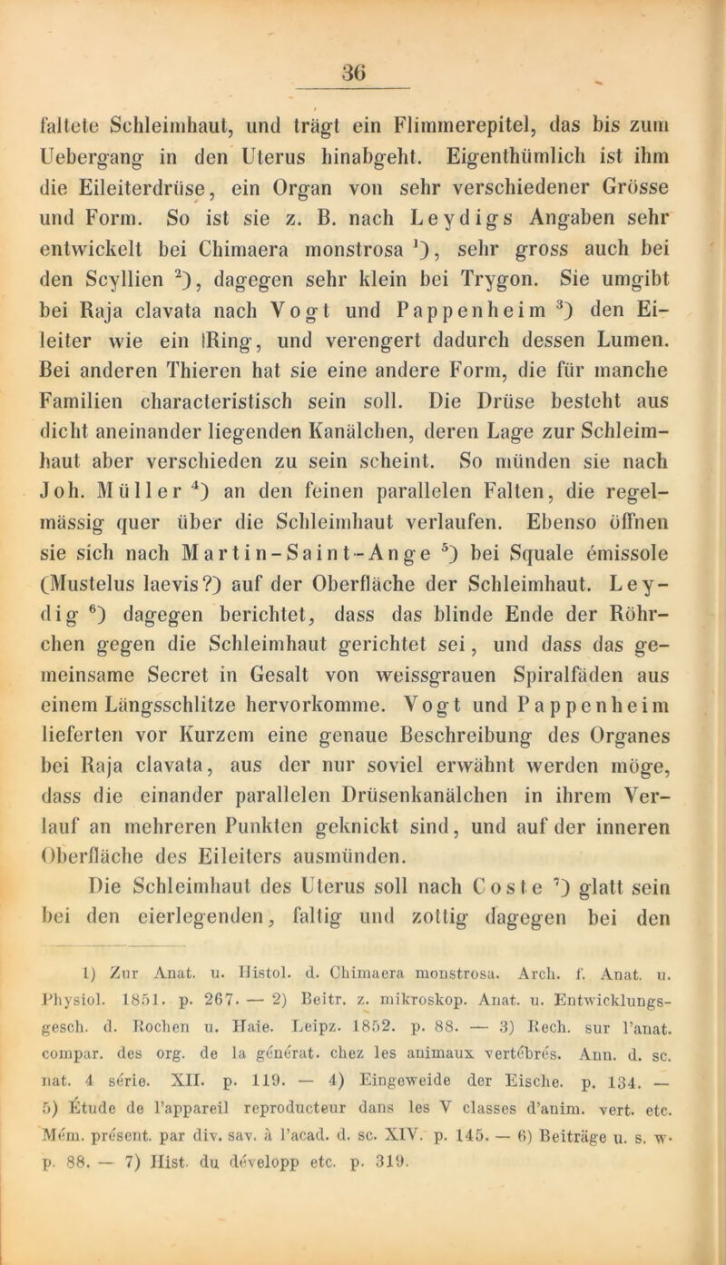 faltete Sehleiiuhaut, und träg’t ein Fliinrnerepitel, das bis zuin Ueberg-ang- in den Uterus hinabg-eht. Eig-enthümlich ist ihm die Eileiterdrüse 5 ein Organ von sehr verschiedener Grösse und Form, So ist sie z. B. nach Leydigs Angaben sehr entwickelt bei Chimaera rnonstrosa 0? sehr gross auch bei den Scyllien dagegen sehr klein bei Trygon. Sie umgibt bei Raja clavata nach Vogt und P a p p e n h e i m den Ei- leiter wie ein iRing, und verengert dadurch dessen Lumen. Bei anderen Thieren hat sie eine andere Form, die für manche Familien characteristisch sein soll. Die Drüse besteht aus dicht aneinander liegenden Kanälchen, deren Lage zur Schleim- haut aber verschieden zu sein scheint. So münden sie nach Joh. Müller^) an den feinen parallelen Falten, die regel- mässig quer über die Schleimhaut verlaufen. Ebenso ölFneii sie sich nach Martin-Saint-Ange bei Squale emissole (Mustelus laevis?) auf der Oberfläche der Schleimhaut. Ley- dig dagegen berichtet, dass das blinde Ende der Röhr- chen gegen die Schleimhaut gerichtet sei, und dass das ge- meinsame Secret in Gesalt von weissgrauen Spiralfäden aus einem Längsschlitze hervorkomme. Vogt und P a p p e n h e i m lieferten vor Kurzem eine genaue Beschreibung des Organes bei Raja clavata, aus der nur soviel erwähnt werden möge, dass die einander parallelen Drüsenkanälchen in ihrem Ver- lauf an mehreren Punkten geknickt sind, und auf der inneren Oberfläche des Eileiters ausmünden. Die Schleimhaut des Uterus soll nach Coste glatt sein bei den eierlegenden, faltig und zottig dagegen bei den l) Zur Anat. u. Ilistol. d. Chimaera rnonstrosa. Arcli. f. Anat. n. Physiol. 1851. p. 267. — 2) Beitr. z. mikroskop. Anat. u. Entwicklungs- gesch. d. Kochen u, Haie. Leipz. 1852. p. 88. — 3) Kech. sur l’anat. compar. des org. de la g^n^rat. chez les animaux Yert(5bres. Ann. d. sc. nat. 4 Serie. XII. p. 119. — 4) Eingeweide der Eische. p. 134. — 5) Etüde de l’appareil reproductcur dans les V classes d’aniru. vert. etc. Mem. present, par div. say. ä l’acad. d. sc. XIV. p. 145. — 6) Beiträge u. s. w- p. 88. — 7) Hist, du developp etc. p. 319.