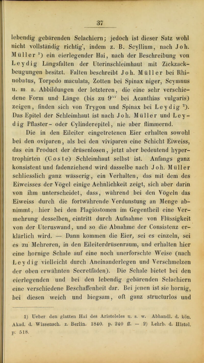 lebendig gebärenden Selachiern; jedoch ist dieser Satz wohl nicht vollständig richtig', indem z. B. Scyllium, nach Joh. Müller ein eierlegender Hai, nach der Beschreibung von Leydig Längsfalten der Uterinschleimhaut mit Zickzack- beugungen besitzt. Falten beschreibt Joh. Müller bei Rhi- nobatus, Torpedo maculata, Zotten bei Spinax niger, Scymnus u. m a. Abbildungen der letzteren, die eine sehr verschie- dene Form und Länge (bis zu 9' bei Acanthias vulgaris) zeigen, finden sich von Trygon und Spinax bei Leydig “^). Das Epitel der Schleimhaut ist nach Joh. Müller und Ley- dig Pflaster- oder Cylinderepitel, nie aber flimmernd. Die in den Eileiter eingetretenen Eier erhalten sowohl bei den Oviparen, als bei den viviparen eine Schicht Eiweiss, das ein Product der driisenlosen, jetzt aber bedeutend hyper- trophirteh (C o s t e) Schleimhaut selbst ist. Anfangs ganz konsistent und fadenziehend wird dasselbe nach Joh. Müller schliesslich ganz wässerig, ein Verhalten, das mit dem des Eiweisses der Vögel einige Aehnlichkeit zeigt, sich aber darin von ihm unterscheidet, dass, während bei den Vögeln das Eiweiss durch die fortwährende Verdunstung an Menge ab- nimmt, hier bei den Plagiostomen im Gegentheil eine Ver- mehrung desselben, eintritt durch Aufnahme von Flüssigkeit von der Uteruswand, und so die Abnahme der Consistenz er- klärlich wird. — Dann kommen die Eier, sei es einzeln, sei es zu* Mehreren, in den Eileiterdrüsenraum, und erhalten hier eine hornige Schale auf eine noch unerforschte Weise (nach Leydig vielleicht durch Aneinanderlegen und Verschmelzen der oben erwähnten Secretfäden). Die Schale bietet bei den eierlegenden und bei den lebendig gebärenden Selachiern eine verschiedene Beschaffenheit dar. Bei jenen ist sie hornig, bei diesen weich und biegsam, oft ganz structurlos und 1) lieber den glatten Hai des Aristoleles n. s. w. Abhandl. d. kön. Akad, d. Wissensch. z. Berlin. 1840. p. 240 ff. — 2) Lelirb. d. Histol. p. 518.