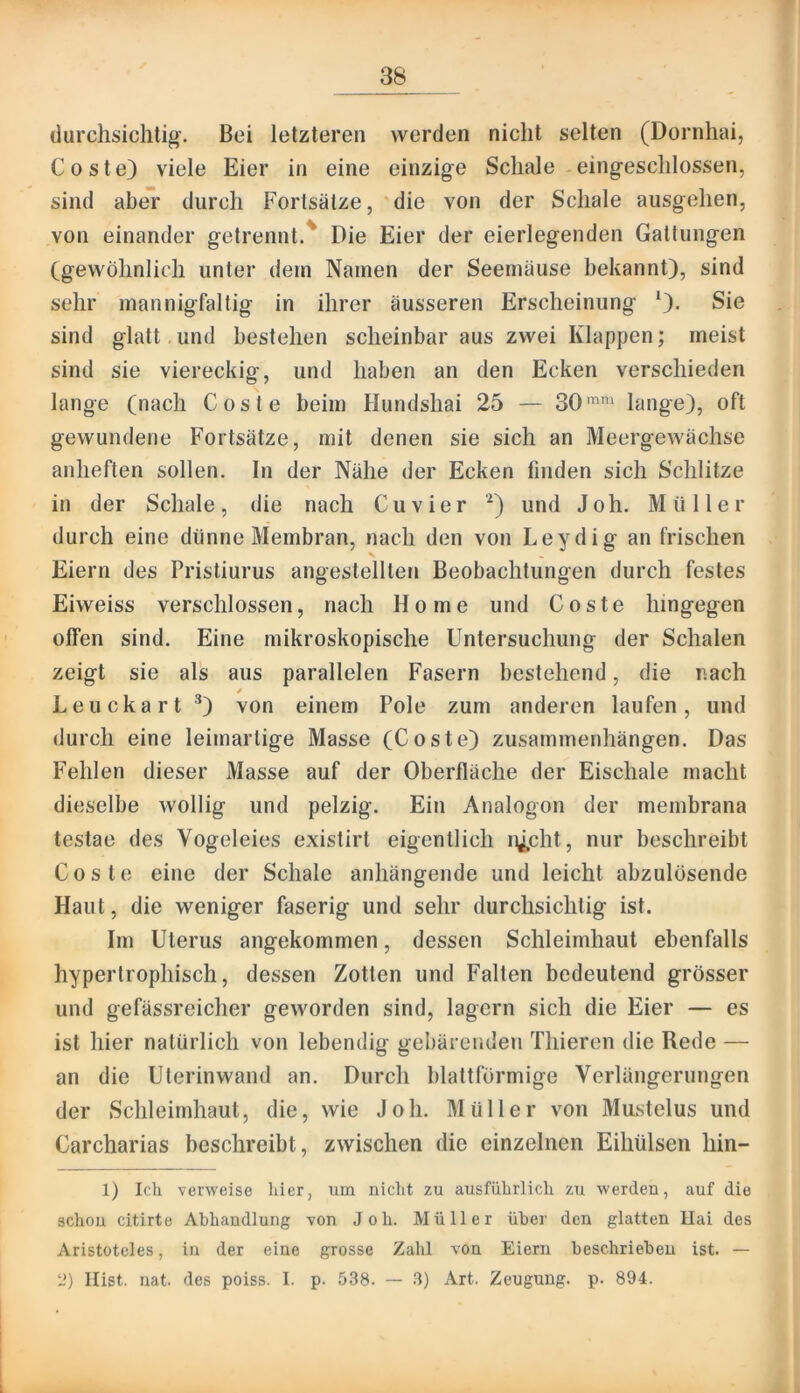 durchsichtig-. Bei letzteren werden nicht selten (Dornhai, Coste) viele Eier in eine einzige Schale eingeschlossen, sind aber durch Fortsätze, 'die von der Schale ausgehen, von einander getrennt.' Die Eier der eierlegenden Gattungen (gewöhnlich unter dem Namen der Seemäuse bekannt), sind sehr mannigfaltig in ihrer äusseren Erscheinung *)• Sie sind glatt. und bestehen scheinbar aus zwei Klappen; meist sind sie viereckig, und haben an den Ecken verschieden lange (nach Coste beim Hundshai 25 — 30lange), oft gewundene Fortsätze, mit denen sie sich an Meergewächse anheften sollen. In der Nähe der Ecken finden sich Schlitze in der Schale, die nach Cu vier '^) und Joh. Müller durch eine dünne Membran, nach den von Leydig an frischen Eiern des Pristiurus angestellten Beobachtungen durch festes Eiweiss verschlossen, nach Home und Coste hingegen offen sind. Eine mikroskopische Untersuchung der Schalen zeigt sie als aus parallelen Fasern bestehend, die nach / Leiickart ^) von einem Pole zum anderen laufen, und durch eine leimartige Masse (Coste) Zusammenhängen. Das Fehlen dieser Masse auf der Oberfläche der Eischale macht dieselbe wollig und pelzig. Ein Analogon der membrana testae des Vogeleies existirt eigentlich i^cht, nur beschreibt Coste eine der Schale anhängende und leicht abzulüsende Haut, die weniger faserig und sehr durchsichtig ist. Im Uterus angekommen, dessen Schleimhaut ebenfalls hypertrophisch, dessen Zotten und Falten bedeutend grösser und gefässreicher geworden sind, lagern sich die Eier — es ist hier natürlich von lebendig gebäreiiden Thieren die Rede — an die Uterinwand an. Durch blattförmige Verlängerungen der Schleimhaut, die, wie Joh. Müller von Mustelus und Carcharias beschreibt, zwischen die einzelnen Eihülsen hin- 1) Ich verweise hier, um nicht zu ausführlich zu werden, auf die schon citirte Abhandlung von Joh. Müller über den glatten Hai des Aristoteles, in der eine grosse Zahl von Eiern beschrieben ist. — 1?) Hist. nat. des poiss. I. p- 538. — 3) Art. Zeugung, p. 894.