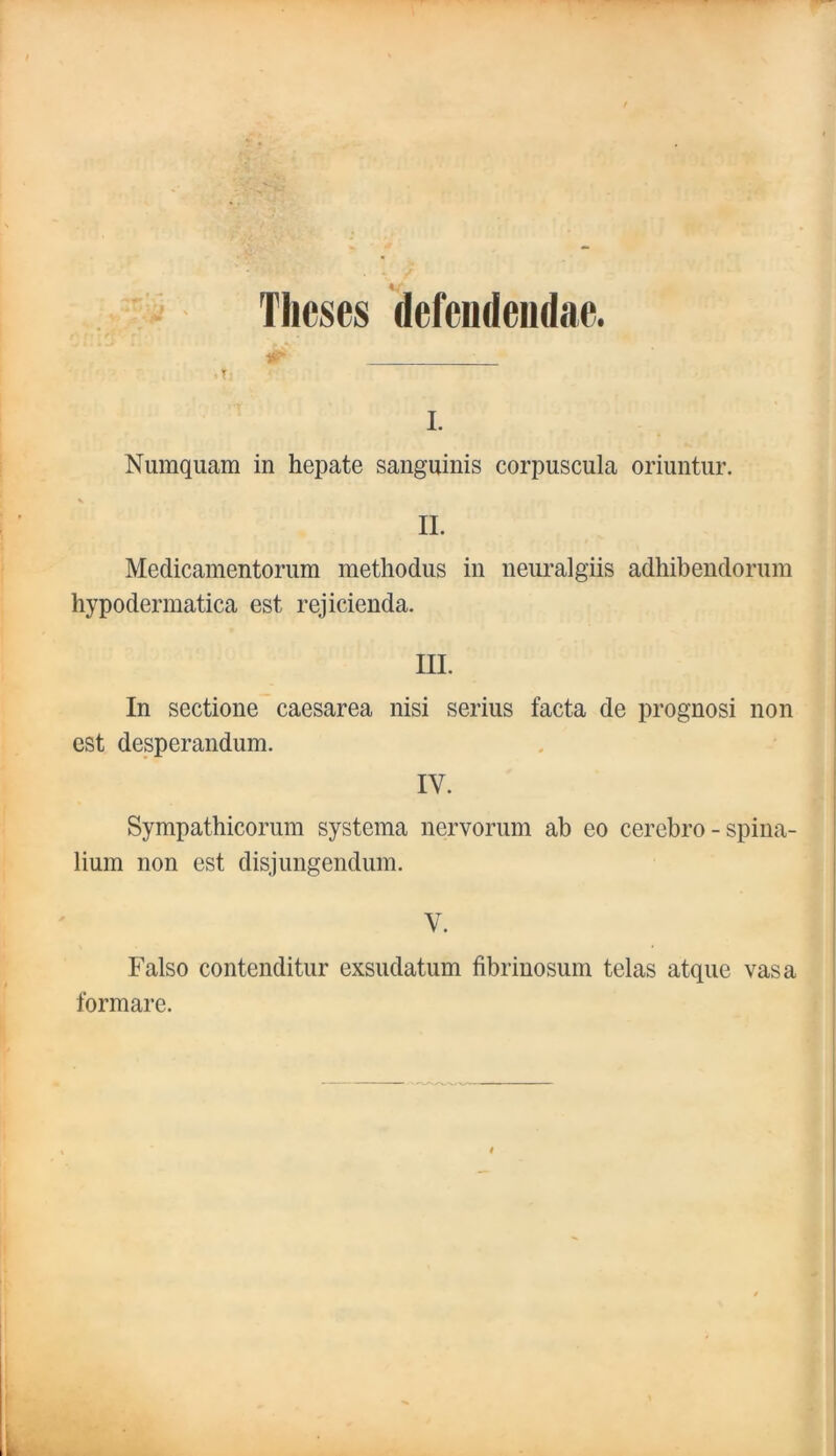 Tlieses defciideiidae. L Numquam in hepate sanguinis corpuscula oriuntur. II. Medicamentorum methodus in neiiralgiis adhibendoruin hypodermatica est rejicienda. III. In sectione caesarea nisi serius facta de prognosi non CSt desperandum. . * IV. Sympathicorum systeina nervorum ab eo cerebro - spina lium non est disjungendum. | V. i Falso contenditur exsudatum fibrinosum telas atque vasa ,5 formare. f