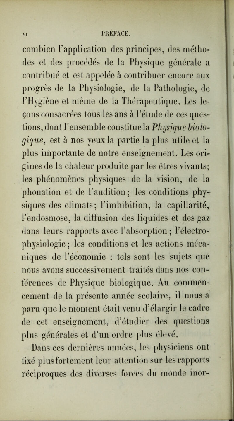 combien l’application des principes, des métho- des et des procédés de la Physique générale a contribué et est appelée à contribuer encore aux progrès de la Physiologie, de la Pathologie, de l’Hygiène et même de la Thérapeutique. Les le- çons consacrées tous les ans à l’élude de ces ques- tions, dont l’ensemble constitue la Physiqve biolo- gique, est à nos yeux la partie la plus utile et la plus importante de notre enseignement. Les ori- gines de la chaleur produite par les êtres vivants; les phénomènes physiques de la vision, de la phonation et de l’audition; les conditions phy- siques des climats; l’imbibition, la capillarité, l’endosmose, la diffusion des liquides et des gaz dans leurs rapports avec l’absorption ; l’électro- physiologie ; les conditions et les actions méca- niques de l’économie : tels sont les sujets que nous avons successivement traités dans nos con- férences de Physique biologique. Au commen- cement de la présente année scolaire, il nous a paru que le moment était venu d’élargir le cadre de cet enseignement, d’étudier des questions plus générales et d’un ordre plus élevé. Dans ces dernières années, les physiciens ont fixé plus fortement leur attention sur les rapports réciproques des diverses forces du monde inor-