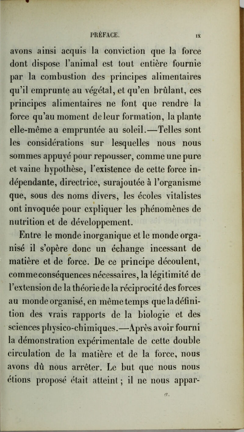 IX avons ainsi acquis la conviction que la force dont dispose l’animal est tout entière fournie par la combustion des principes alimentaires qu’il emprunte au végétal, et qu’en brûlant, ces principes alimentaires ne font que rendre la force qu’au moment de leur formation, la plante elle-même a empruntée au soleil.—Telles sont les considérations sur lesquelles nous nous sommes appuyé pour repousser, comme une pure et vaine hypothèse, l’existence de cette force in- dépendante, directrice, surajoutée à l’organisme que, sous des noms divers, les écoles vitalistes ont invoquée pour expliquer les phénomènes de nutrition et de développement. Entre le monde inorganique et le monde orga- nisé il s’opère donc un échange incessant de matière et de force. De ce principe découlent, comme conséquences nécessaires, la légitimité de l’extension de la théorie de la réciprocité des forces au monde organisé, en même temps que la défini- tion des vrais rapports de la biologie et des sciences physico-chimiques.—Après avoir fourni la démonstration expérimentale de cette double circulation de la matière et de la force, nous avons dû nous arrêter. Le but que nous nous étions proposé était atteint ; il ne nous appar- (T.