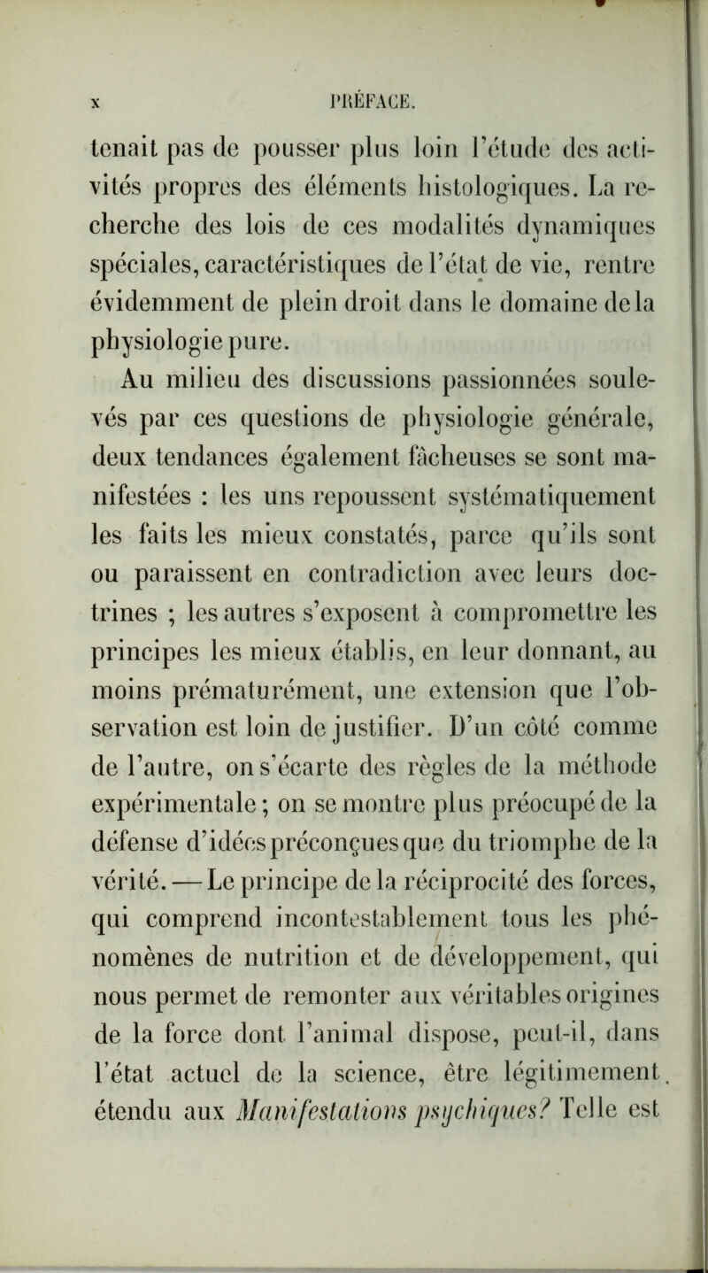 tenait pas de pousser plus loin l’étude des acti- vités propres des éléments histologiques. La re- cherche des lois de ces modalités dynamiques spéciales, caractéristiques de l’état de vie, rentre évidemment de plein droit dans le domaine delà physiologie pure. Au milieu des discussions passionnées soule- vés par ces questions de physiologie générale, deux tendances également fâcheuses se sont ma- nifestées : les uns repoussent systématiquement les faits les mieux constatés, parce qu’ils sont ou paraissent en contradiction avec leurs doc- trines ; les autres s’exposent à compromettre les principes les mieux établis, en leur donnant, au moins prématurément, une extension que l’ob- servation est loin de justifier. D’un côté comme de l’autre, on s’écarte des règles de la méthode expérimentale; on se montre plus préocupéde la défense d’idées préconçues que du triomphe de la vérité. — Le principe de la réciprocité des forces, qui comprend incontestablement tous les phé- nomènes de nutrition et de développement, qui nous permet de remonter aux véritables origines de la force dont l’animal dispose, peut-il, dans l’état actuel de la science, être légitimement étendu aux Manifestations psychiques? Telle est