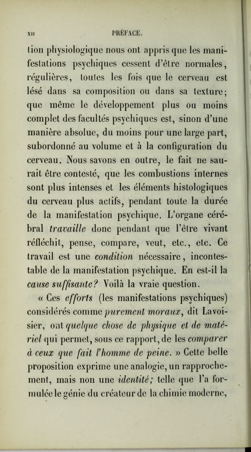 lion physiologique nous ont appris que les mani- festations psychiques cessent d’être normales, régulières, toutes les fois que le cerveau est lésé dans sa composition ou dans sa texture; que même le développement plus ou moins complet des facultés psychiques est, sinon d’une manière absolue, du moins pour une large part, subordonné au volume et à la configuration du cerveau. Nous savons en outre, le fait ne sau- rait être contesté, que les combustions internes sont plus intenses et les éléments histologiques du cerveau plus actifs, pendant toute la durée de la manifestation psychique. L’organe céré- bral travaille donc pendant que l’être vivant réfléchit, pense, compare, veut, etc., etc. Ce travail est une condition nécessaire, incontes- table de la manifestation psychique. En est-il la cause suffisante? Voilà la vraie question. « Ces efforts (les manifestations psychiques) considérés comme purement moraux, dit Lavoi- sier, ont quelque chose de physique et de maté- riel qui permet, sous ce rapport, de les comparer à ceux que fait l’homme de peine. » Cette belle proposition exprime une analogie, un rapproche- ment, mais non une identité; telle que l’a for- mulée le génie du créateur de la chimie moderne,