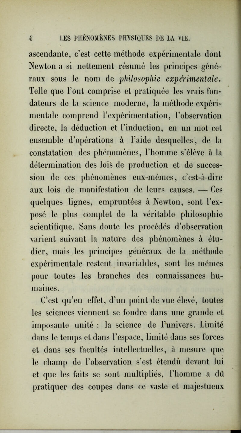 ascendante, c’est cette méthode expérimentale dont Newton a si nettement résumé les principes géné- raux sous le nom de philosophie expérimentale. Telle que l’ont comprise et pratiquée les vrais fon- dateurs de la science moderne, la méthode expéri- mentale comprend l’expérimentation, l’observation directe, la déduction et l’induction, en un mot cet ensemble d’opérations à l’aide desquelles, de la constatation des phénomènes, l’homme s’élève à la détermination des lois de production et de succes- sion de ces phénomènes eux-mêmes, c'est-à-dire aux lois de manifestation de leurs causes. — Ces quelques lignes, empruntées à Newton, sont l’ex- posé le plus complet de la véritable philosophie scientifique. Sans doute les procédés d’observation varient suivant la nature des phénomènes à étu- dier, mais les principes généraux de la méthode expérimentale restent invariables, sont les mêmes pour toutes les branches des connaissances hu- maines. C’est qu’en effet, d’un point de vue élevé, toutes les sciences viennent se fondre dans une grande et imposante unité : la science de l’univers. Limité dans le temps et dans l’espace, limité dans ses forces et dans ses facultés intellectuelles, à mesure que le champ de l’observation s’est étendu devant lui et que les faits se sont multipliés, l’homme a dû pratiquer des coupes dans ce vaste et majestueux