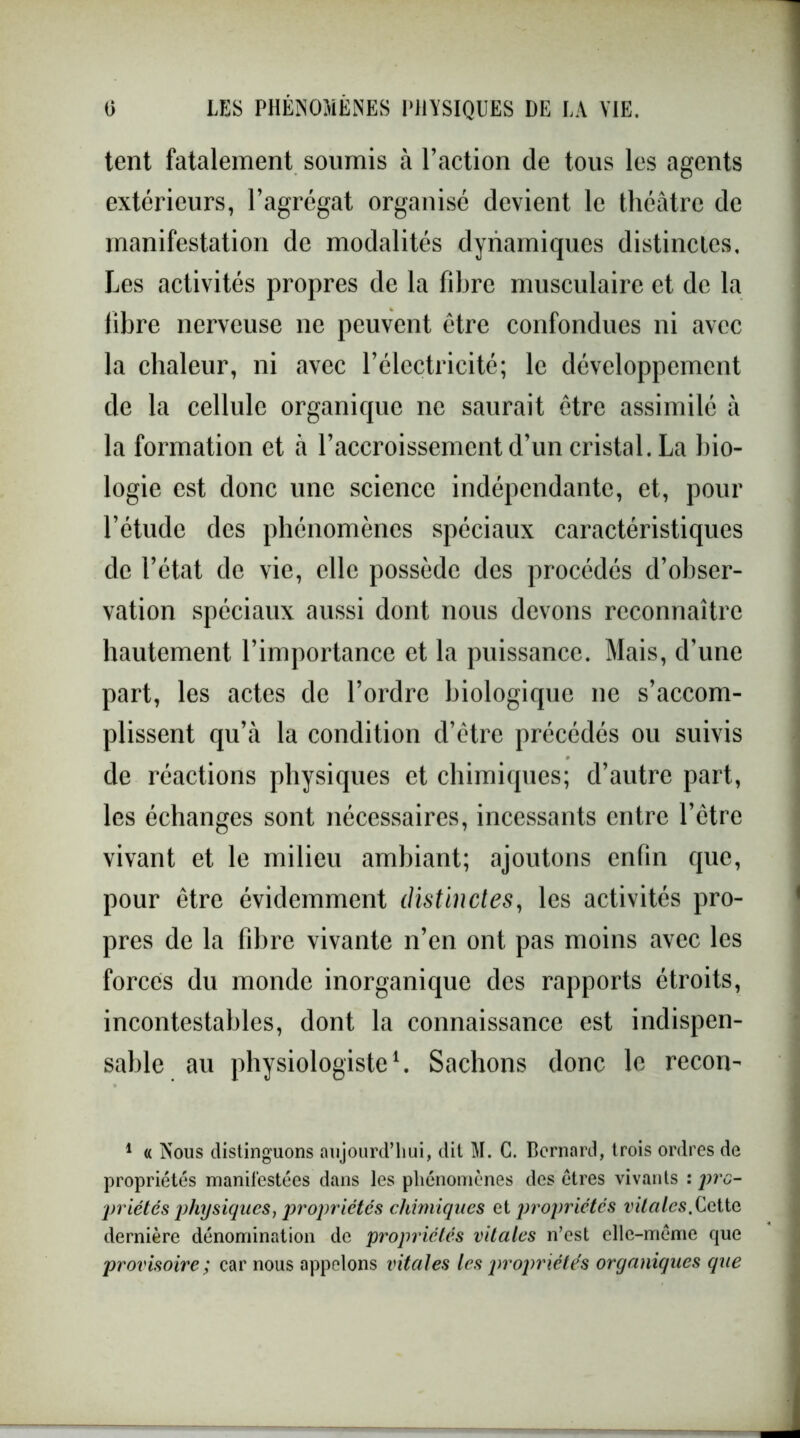 tent fatalement soumis à l’action de tous les agents extérieurs, l’agrégat organisé devient le théâtre de manifestation de modalités dynamiques distinctes. Les activités propres de la fibre musculaire et de la fibre nerveuse ne peuvent être confondues ni avec la chaleur, ni avec l’électricité; le développement de la cellule organique ne saurait être assimilé à la formation et à l’accroissement d’un cristal. La bio- logie est donc une science indépendante, et, pour l’étude des phénomènes spéciaux caractéristiques de l’état de vie, elle possède des procédés d’obser- vation spéciaux aussi dont nous devons reconnaître hautement l’importance et la puissance. Mais, d'une part, les actes de l’ordre biologique ne s’accom- plissent qu’à la condition d’ètre précédés ou suivis de réactions physiques et chimiques; d’autre part, les échanges sont nécessaires, incessants entre l’être vivant et le milieu ambiant; ajoutons enfin que, pour être évidemment distinctes, les activités pro- pres de la fibre vivante n’en ont pas moins avec les forces du monde inorganique des rapports étroits, incontestables, dont la connaissance est indispen- sable au physiologiste1. Sachons donc le recon- 1 « Nous distinguons aujourd’hui, dit M. C. Bernard, trois ordres de propriétés manifestées dans les phénomènes des êtres vivants : pro- priétés physiques f propriétés chimiques et propriétés vitales. Cette dernière dénomination de propriétés vitales n’est elle-même que provisoire; car nous appelons vitales les propriétés organiques que