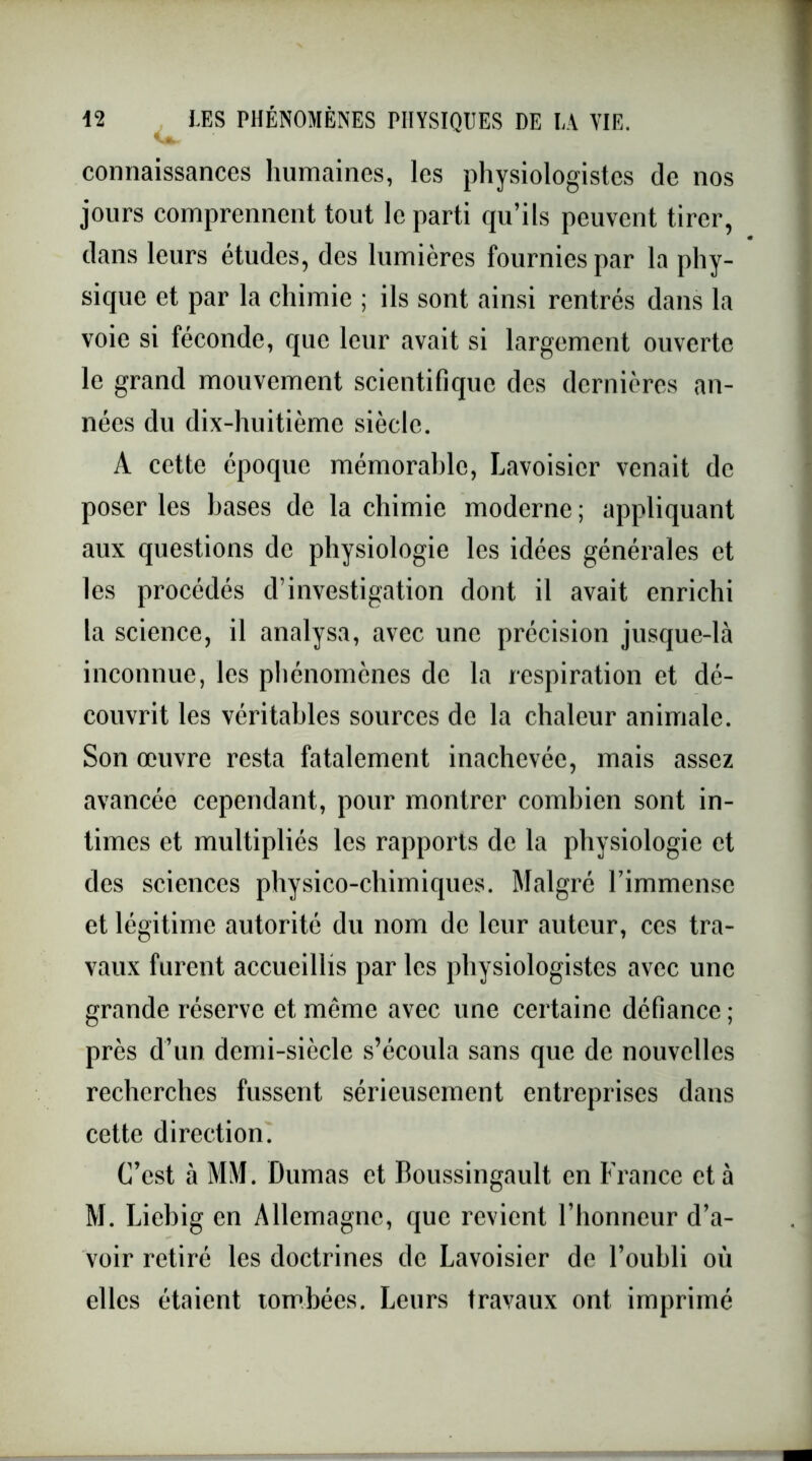 connaissances humaines, les physiologistes de nos jours comprennent tout le parti qu’ils peuvent tirer, dans leurs études, des lumières fournies par la phy- sique et par la chimie ; ils sont ainsi rentrés dans la voie si féconde, que leur avait si largement ouverte le grand mouvement scientifique des dernières an- nées du dix-huitième siècle. A cette époque mémorable, Lavoisier venait de poser les bases de la chimie moderne ; appliquant aux questions de physiologie les idées générales et les procédés d’investigation dont il avait enrichi la science, il analysa, avec une précision jusque-là inconnue, les phénomènes de la respiration et dé- couvrit les véritables sources de la chaleur animale. Son œuvre resta fatalement inachevée, mais assez avancée cependant, pour montrer combien sont in- times et multipliés les rapports de la physiologie et des sciences physico-chimiques. Malgré Fimmense et légitime autorité du nom de leur auteur, ces tra- vaux furent accueillis par les physiologistes avec une grande réserve et même avec une certaine défiance ; près d’un demi-siècle s’écoula sans que de nouvelles recherches fussent sérieusement entreprises dans cette direction. C’est à MM. Dumas et Boussingault en France et à M. Liebig en Allemagne, que revient l’honneur d’a- voir retiré les doctrines de Lavoisier de l’oubli où elles étaient tombées. Leurs travaux ont imprimé