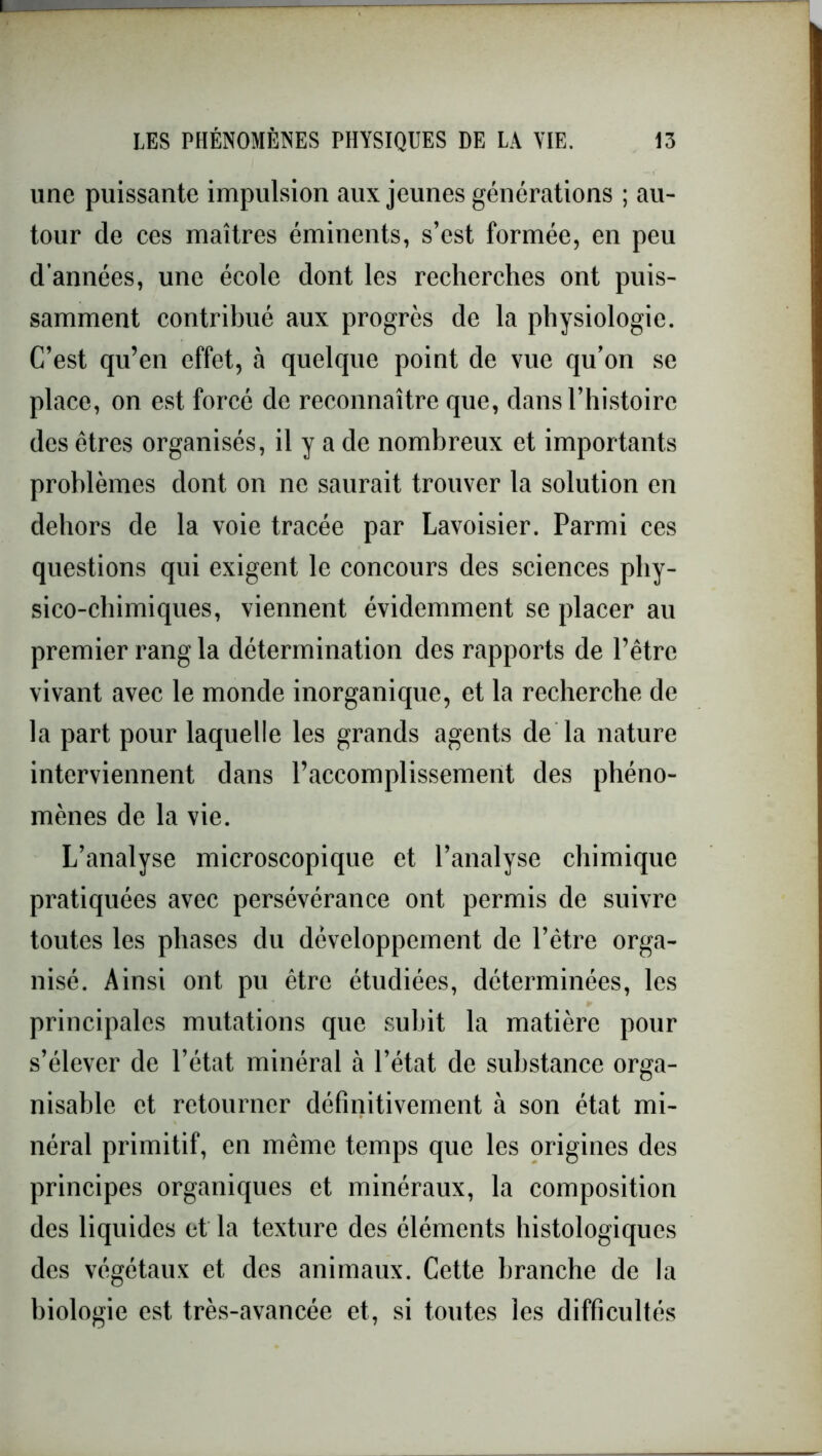 une puissante impulsion aux jeunes générations ; au- tour de ces maîtres éminents, s’est formée, en peu d’années, une école dont les recherches ont puis- samment contribué aux progrès de la physiologie. C’est qu’en effet, à quelque point de vue qu’on se place, on est forcé de reconnaître que, dans l’histoire des êtres organisés, il y a de nombreux et importants problèmes dont on ne saurait trouver la solution en dehors de la voie tracée par Lavoisier. Parmi ces questions qui exigent le concours des sciences phy- sico-chimiques, viennent évidemment se placer au premier rang la détermination des rapports de l’être vivant avec le monde inorganique, et la recherche de la part pour laquelle les grands agents de la nature interviennent dans l’accomplissement des phéno- mènes de la vie. L’analyse microscopique et l’analyse chimique pratiquées avec persévérance ont permis de suivre toutes les phases du développement de l’être orga- nisé. Ainsi ont pu être étudiées, déterminées, les principales mutations que subit la matière pour s’élever de l’état minéral à l’état de substance orga- nisable et retourner définitivement à son état mi- néral primitif, en même temps que les origines des principes organiques et minéraux, la composition des liquides et la texture des éléments histologiques des végétaux et des animaux. Cette branche de la biologie est très-avancée et, si toutes les difficultés