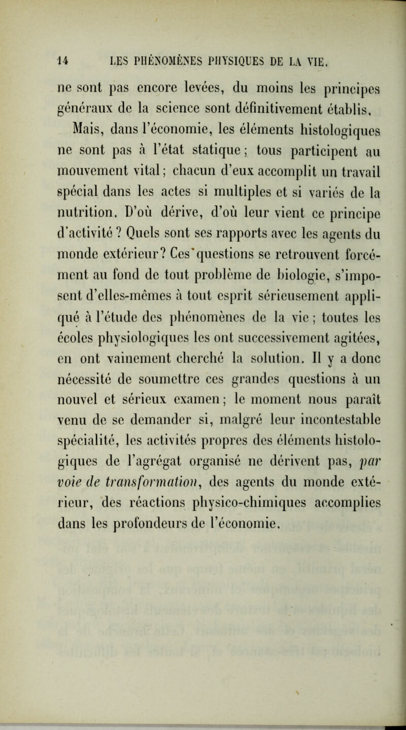 ne sont pas encore levées, du moins les principes généraux de la science sont définitivement établis. Mais, dans l’économie, les éléments histologiques ne sont pas à l’état statique ; tous participent au mouvement vital ; chacun d’eux accomplit un travail spécial dans les actes si multiples et si variés de la nutrition. D’où dérive, d’où leur vient ce principe d’activité ? Quels sont ses rapports avec les agents du monde extérieur? Ces*questions se retrouvent forcé- ment au fond de tout problème de biologie, s’impo- sent d’ellcs-mêmes à tout esprit sérieusement appli- qué à l’étude des phénomènes de la vie ; toutes les écoles physiologiques les ont successivement agitées, en ont vainement cherché la solution. Il y a donc nécessité de soumettre ces grandes questions tà un nouvel et sérieux examen ; le moment nous paraît venu de se demander si, malgré leur incontestable spécialité, les activités propres des éléments histolo- giques de l’agrégat organisé ne dérivent pas, par voie de transformation, des agents du monde exté- rieur, des réactions physico-chimiques accomplies dans les profondeurs de l’économie.