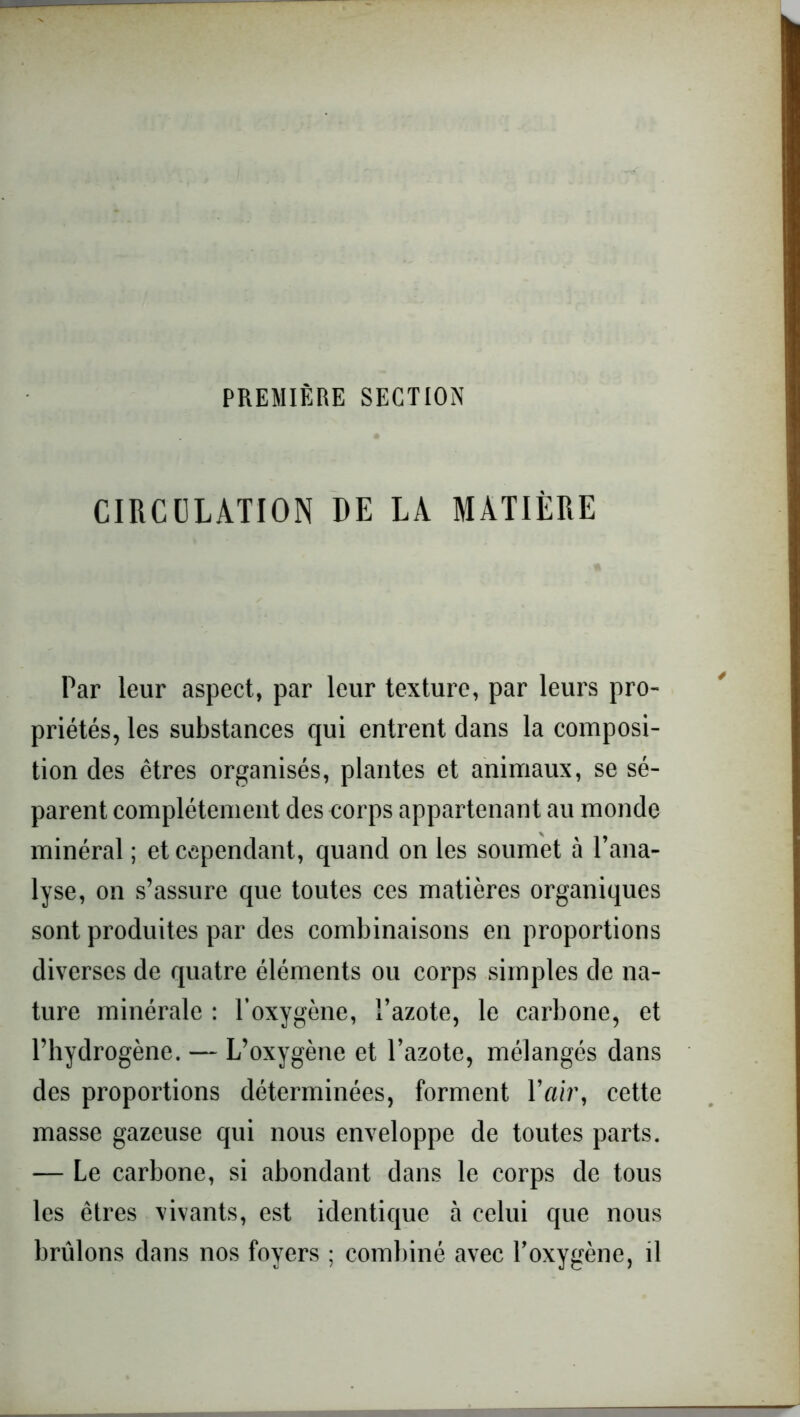 PREMIÈRE SECTION CIRCULATION DE LA MATIÈRE Par leur aspect, par leur texture, par leurs pro- priétés, les substances qui entrent clans la composi- tion clés êtres organisés, plantes et animaux, se sé- parent complètement des corps appartenant au monde minéral ; et cependant, quand on les soumet à l’ana- lyse, on s’assure que toutes ces matières organiques sont produites par des combinaisons en proportions diverses de quatre éléments ou corps simples de na- ture minérale : l'oxygène, l’azote, le carbone, et l’hydrogène. — L’oxygène et l’azote, mélangés clans des proportions déterminées, forment l’«/r, cette masse gazeuse qui nous enveloppe de toutes parts. — Le carbone, si abondant dans le corps de tous les êtres vivants, est identique à celui que nous brûlons dans nos foyers ; combiné avec l’oxygène, il