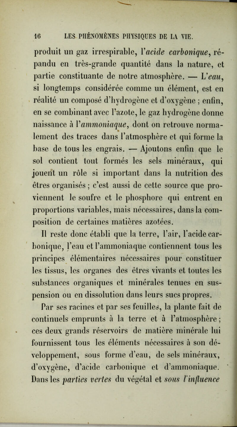 produit un gaz irrespirable, Y acide carbonique, ré- pandu en très-grande quantité dans la nature, et partie constituante de notre atmosphère. — L’eau, si longtemps considérée comme un élément, est en réalité un composé d’hydrogène et d’oxygène ; enfin, en se combinant avec l’azote, le gaz hydrogène donne naissance à Vammoniaque, dont on retrouve norma- * lement des traces dans l’atmosphère et qui forme la base de tous les engrais. — Ajoutons enfin que le sol contient tout formés les sels minéraux, qui jouent un rôle si important dans la nutrition des êtres organisés ; c’est aussi de cette source que pro- viennent le soufre et le phosphore qui entrent en proportions variables, mais nécessaires, dans la com- position de certaines matières azotées. Il reste donc établi que la terre, l’air, l’acide car- bonique, l’eau et l’ammoniaque contiennent tous les principes élémentaires nécessaires pour constituer les tissus, les organes des êtres vivants et toutes les substances organiques et minérales tenues en sus- pension ou en dissolution dans leurs sucs propres. Par ses racines et par ses feuilles, la plante fait de continuels emprunts à la terre et à l’atmosphère ; ces deux grands réservoirs de matière minérale lui fournissent tous les éléments nécessaires à son dé- veloppement, sous forme d’eau, de sels minéraux, d’oxygène, d’acide carbonique et d’ammoniaque. Dans les parties vertes du végétal et sous /’influence