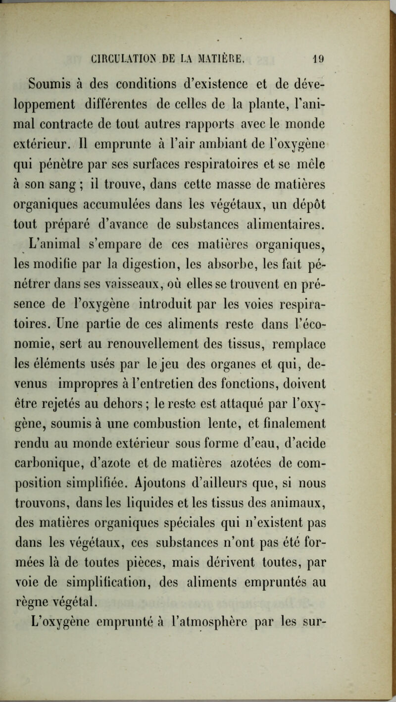 Soumis à des conditions d’existence et de déve- loppement différentes de celles de la plante, l’ani- mal contracte de tout autres rapports avec le monde extérieur. Il emprunte à l’air ambiant de l’oxygène qui pénètre par ses surfaces respiratoires et se mêle à son sang ; il trouve, dans cette masse de matières organiques accumulées dans les végétaux, un dépôt tout préparé d’avance de substances alimentaires. L’animal s’empare de ces matières organiques, les modifie par la digestion, les absorbe, les fait pé- nétrer dans ses vaisseaux, où elles se trouvent en pré- sence de l’oxygène introduit par les voies respira- toires. Une partie de ces aliments reste dans l’éco- nomie, sert au renouvellement des tissus, remplace les éléments usés par le jeu des organes et qui, de- venus impropres à l’entretien des fonctions, doivent être rejetés au dehors ; le reste est attaqué par l’oxy- gène, soumis à une combustion lente, et finalement rendu au monde extérieur sous forme d’eau, d’acide carbonique, d’azote et de matières azotées de com- position simplifiée. Ajoutons d’ailleurs que, si nous trouvons, dans les liquides et les tissus des animaux, des matières organiques spéciales qui n’existent pas dans les végétaux, ces substances n’ont pas été for- mées là de toutes pièces, mais dérivent toutes, par voie de simplification, des aliments empruntés au règne végétal. L’oxygène emprunté à l’atmosphère par les sur-