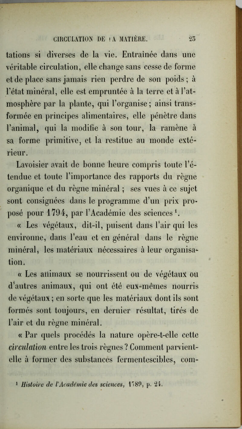 tâtions si diverses de la vie. Entraînée dans une véritable circulation, elle change sans cesse de forme et de place sans jamais rien perdre de son poids ; à l’état minéral, elle est empruntée à la terre et à l’at- mosphère par la plante, qui l’organise ; ainsi trans- formée en principes alimentaires, elle pénètre dans l’animal, qui la modifie à son tour, la ramène à sa forme primitive, et la restitue au monde exté- rieur. Lavoisier avait de bonne heure compris toute l’é- tendue et toute l'importance des rapports du règne organique et du règne minéral ; ses vues à ce sujet sont consignées dans le programme d’un prix pro- posé pour 1794, par l’Académie des sciences1, « Les végétaux, dit-il, puisent dans l’air qui les environne, dans l’eau et en général dans le règne minéral, les matériaux nécessaires à leur organisa- tion» « Les animaux se nourrissent ou de végétaux ou d’autres animaux, qui ont été eux-mêmes nourris de végétaux; en sorte que les matériaux dont ils sont formés sont toujours, en dernier résultat, tirés de l’air et du règne minéral. « Par quels procédés la nature opère-t-elle cette circulation entre les trois règnes ? Comment parvient- elle à former des substances fermentescibles, com- 1 Histoire de lAcadémie des sciences, 1 ^80, p. k2i.