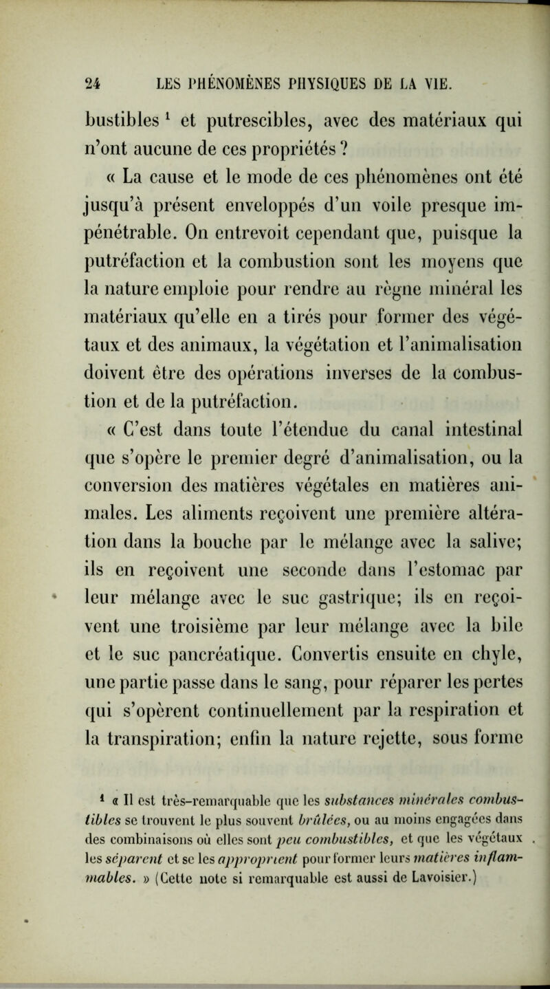 bustibles 1 et putrescibles, avec des matériaux qui n’ont aucune de ces propriétés ? « La cause et le mode de ces phénomènes ont été jusqu’à présent enveloppés d’un voile presque im- pénétrable. On entrevoit cependant que, puisque la putréfaction et la combustion sont les moyens que la nature emploie pour rendre au règne minéral les matériaux qu’elle en a tirés pour former des végé- taux et des animaux, la végétation et l’animalisation doivent être des opérations inverses de la combus- tion et de la putréfaction. « C’est dans toute l’étendue du canal intestinal que s’opère le premier degré d’animalisation, ou la conversion des matières végétales en matières ani- males. Les aliments reçoivent une première altéra- tion dans la bouche par le mélange avec la salive; ils en reçoivent une seconde dans l’estomac par leur mélange avec le suc gastrique; ils en reçoi- vent une troisième par leur mélange avec la bile et le suc pancréatique. Convertis ensuite en chyle, une partie passe dans le sang, pour réparer les pertes qui s’opèrent continuellement par la respiration et la transpiration; enfin la nature rejette, sous forme 1 « Il est très-remarquable que les substances minérales combu$~ iibles se trouvent le plus souvent bridées, ou au moins engagées dans des combinaisons où elles sont peu combustibles, et que les végétaux les séparent et sc les approprient pour former leurs matières inflam- mables. » (Cette note si remarquable est aussi de Lavoisier.)