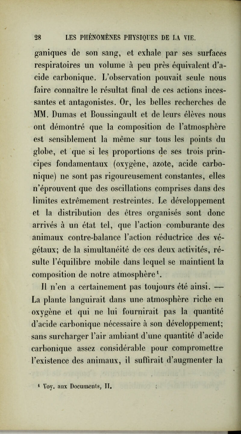 ganiques de son sang, et exhale par ses surfaces respiratoires un volume à peu près équivalent d’a- cide carbonique. L’observation pouvait seule nous faire connaître le résultat final de ces actions inces- santes et antagonistes. Or, les belles recherches de MM. Dumas et Boussingault et de leurs élèves nous ont démontré que la composition de l’atmosphère est sensiblement la même sur tous les points du globe, et que si les proportions de ses trois prin- cipes fondamentaux (oxygène, azote, acide carbo- nique) ne sont pas rigoureusement constantes, elles n’éprouvent que des oscillations comprises dans des limites extrêmement restreintes. Le développement et la distribution des êtres organisés sont donc arrivés à un état tel, que l’action comburante des animaux contre-balance l’action réductrice des vé- gétaux; de la simultanéité de ces deux activités, ré- sulte l’équilibre mobile dans lequel se maintient la composition de notre atmosphère1. Il n’en a certainement pas toujours été ainsi. — La plante languirait dans une atmosphère riche en oxygène et qui ne lui fournirait pas la quantité d’acide carbonique nécessaire à son développement; sans surcharger l’air ambiant d’une quantité d’acide carbonique assez considérable pour compromettre l’existence des animaux, il suffirait d’augmenter la