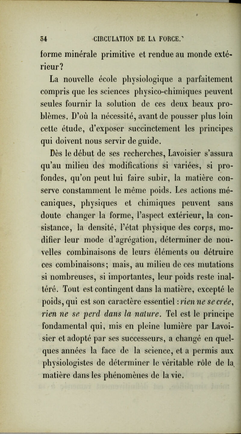 forme minérale primitive et rendue au monde exté- rieur? La nouvelle école physiologique a parfaitement compris que les sciences physico-chimiques peuvent seules fournir la solution de ces deux beaux pro- blèmes. D’où la nécessité, avant de pousser plus loin cette étude, d’exposer succinctement les principes qui doivent nous servir de guide. Dès le début de ses recherches, Lavoisier s’assura qu’au milieu des modifications si variées, si pro- fondes, qu’on peut lui faire subir, la matière con- serve constamment le même poids. Les actions mé- caniques, physiques et chimiques peuvent sans doute changer la forme, l’aspect extérieur, la con- sistance, la densité, l’état physique des corps, mo- difier leur mode d’agrégation, déterminer de nou- velles combinaisons de leurs éléments ou détruire ces combinaisons; mais, au milieu de ces mutations si nombreuses, si importantes, leur poids reste inal- téré. Tout est contingent dans la matière, excepté le poids, qui est son caractère essentiel :vienne se crée, rien ne se perd dans la nature. Tel est le principe fondamental qui, mis en pleine lumière par Lavoi- sier et adopté par ses successeurs, a changé en quel- ques années la face de la science, et a permis aux physiologistes de déterminer le véritable rôle de la matière dans les phénomènes de la vie.