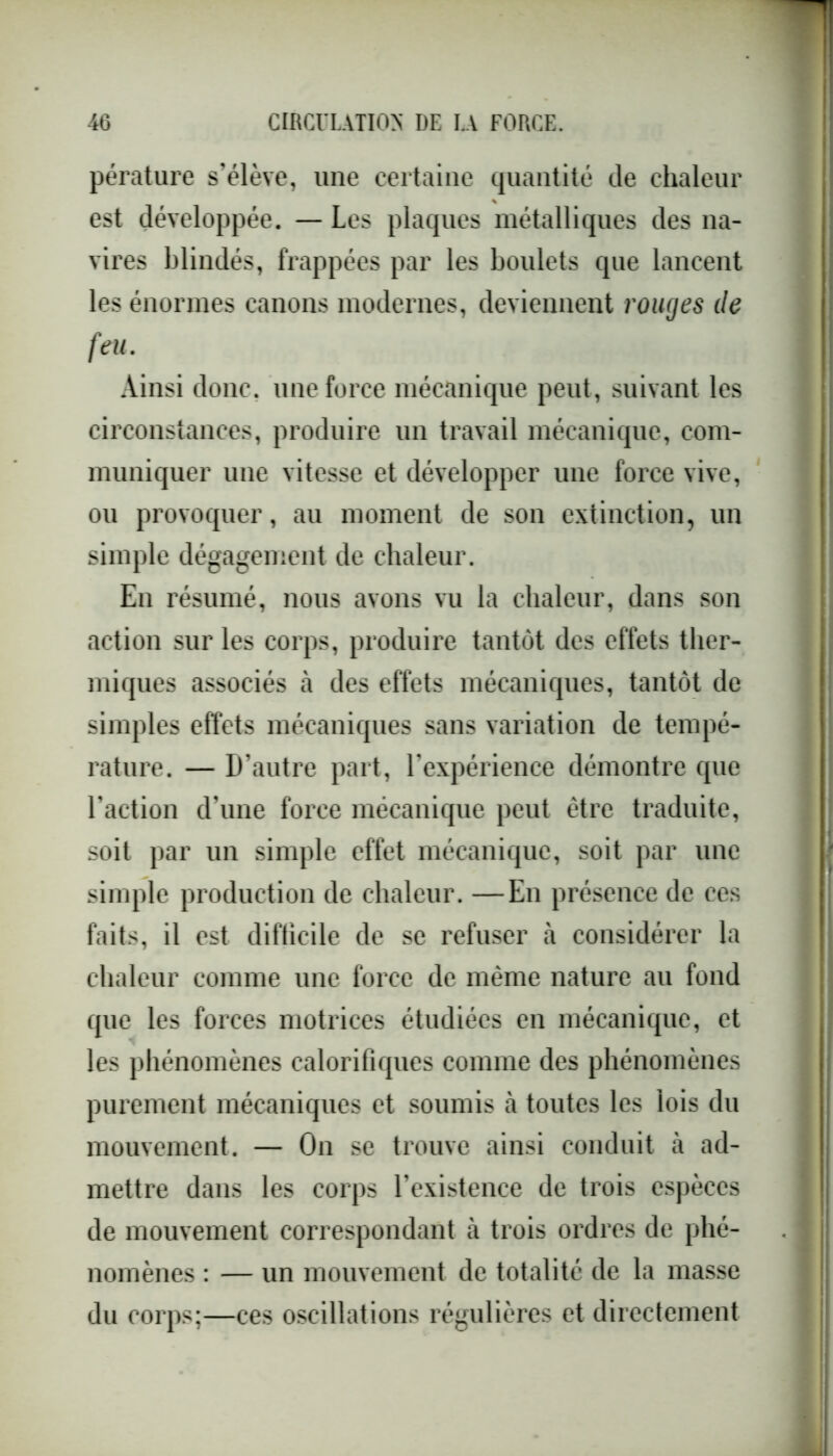 pérature s’élève, une certaine quantité de chaleur est développée. — Les plaques métalliques des na- vires blindés, frappées par les boulets que lancent les énormes canons modernes, deviennent rouges de feu. Ainsi donc, une force mécanique peut, suivant les circonstances, produire un travail mécanique, com- muniquer une vitesse et développer une force vive, ou provoquer, au moment de son extinction, un simple dégagement de chaleur. En résumé, nous avons vu la chaleur, dans son action sur les corps, produire tantôt des effets ther- miques associés à des effets mécaniques, tantôt de simples effets mécaniques sans variation de tempé- rature. — D’autre part, l’expérience démontre que l’action d’une force mécanique peut être traduite, soit par un simple effet mécanique, soit par une simple production de chaleur. —En présence de ces faits, il est difficile de se refuser à considérer la chaleur comme une force de même nature au fond que les forces motrices étudiées en mécanique, et les phénomènes calorifiques comme des phénomènes purement mécaniques et soumis à toutes les lois du mouvement. — On se trouve ainsi conduit à ad- mettre dans les corps l’existence de trois espèces de mouvement correspondant à trois ordres de phé- nomènes : — un mouvement de totalité de la masse du corps;—ces oscillations régulières et directement