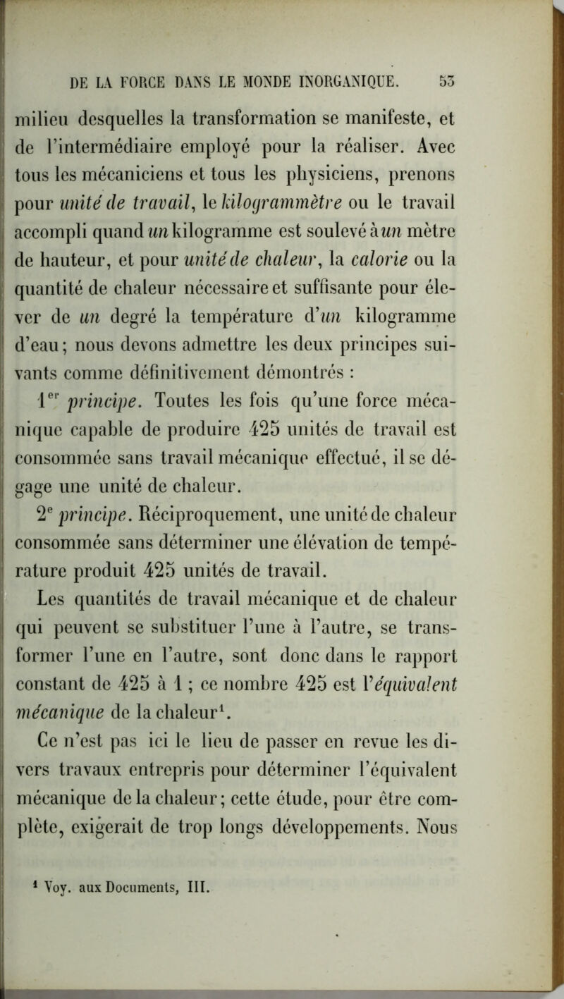 milieu desquelles la transformation se manifeste, et de l’intermédiaire employé pour la réaliser. Avec | tous les mécaniciens et tous les physiciens, prenons pour unité de travail, 1 ekilogrammètre ou le travail accompli quand un kilogramme est soulevé à un mètre de hauteur, et pour unité de chaleur, la calorie ou la quantité de chaleur nécessaire et suffisante pour éle- . ver de un degré la température à’un kilogramme ! d’eau ; nous devons admettre les deux principes sui- vants comme définitivement démontrés : 1er principe. Toutes les fois qu’une force méca- nique capable de produire 425 unités de travail est consommée sans travail mécanique effectué, il se dé- gage une unité de chaleur. 2e principe. Réciproquement, une unité de chaleur consommée sans déterminer une élévation de tempé- rature produit 425 unités de travail. Les quantités de travail mécanique et de chaleur qui peuvent se substituer l’une à l’autre, se trans- former l’une en l’autre, sont donc dans le rapport constant de 425 à 1 ; ce nombre 425 est Véquivalent mécanique de la chaleur1. Ce n’est pas ici le lieu de passer en revue les di- vers travaux entrepris pour déterminer l’équivalent mécanique delà chaleur; cette étude, pour être com- plète, exigerait de trop longs développements. Nous 1 Voy. aux Documents, III.