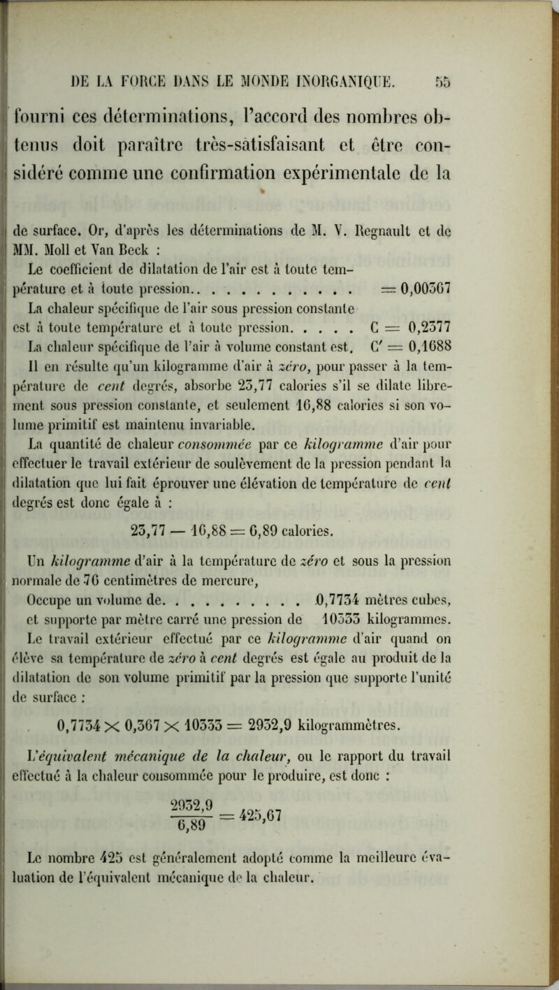 fourni ces déterminations, l’accord des nombres ob- tenus doit paraître très-satisfaisant et être con- sidéré comme une confirmation expérimentale de la de surface. Or, d’après les déterminations de M. Y. Régnault et de MM. Moll et Van Beck : Le coefficient de dilatation de l’air est à toute tem- pérature et à toute pression — 0,00567 La chaleur spécifique de l’air sous pression constante est à toute température et à toute pression C = 0,2577 La chaleur spécifique de l’air à volume constant est. C' = 0,1688 Il en résulte qu’un kilogramme d’air à zéro, pour passer à la tem- pérature de cent degrés, absorbe 25,77 calories s’il se dilate libre- ment sous pression constante, et seulement 16,88 calories si son vo- lume primitif est maintenu invariable. La quantité de chaleur consommée par ce kilogramme d’air pour effectuer le travail extérieur de soulèvement de la pression pendant la dilatation que lui fait éprouver une élévation de température de cent degrés est donc égale à : 23,77 — 16,88 = 6,89 calories. Un kilogramme d’air à la température de zéro et sous la pression normale de -76 centimètres de mercure, Occupe un volume de 0,7734 mètres cubes, et supporte par mètre carré une pression de 10333 kilogrammes. Le travail extérieur effectué par ce kilogramme d’air quand on élève sa température de zéro à cent degrés est égale au produit de la dilatation de son volume primitif par la pression que supporte l’unité de surface : 0,7734 X 0,367 X 10333 = 2932,9 kilogrammètres. L'équivalent mécanique de la chaleur, ou le rapport du travail effectué à la chaleur consommée pour le produire, est donc : 2932,9 6,89 425,67 Le nombre 425 est généralement adopté comme la meilleure éva- luation de l’équivalent mécanique de la chaleur.