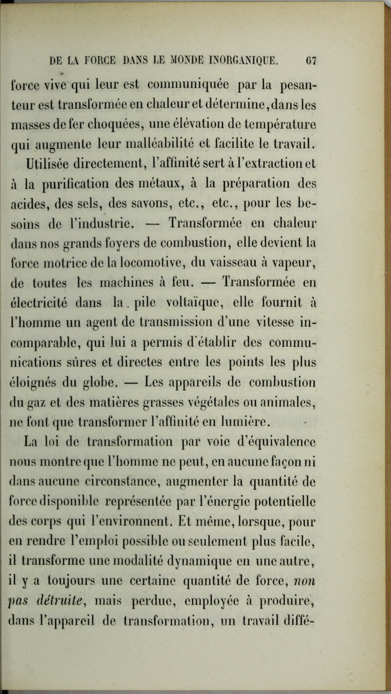 force vive qui leur est communiquée par la pesan- teur est transformée en chaleur et détermine,dans les masses de fer choquées, une élévation de température qui augmente leur malléabilité et facilite le travail. Utilisée directement, l’affinité sert à l’extraction et à la purification des métaux, à la préparation des acides, des sels, des savons, etc., etc., pour les be- soins de l’industrie. — Transformée en chaleur dans nos grands foyers de combustion, elle devient la force motrice de la locomotive, du vaisseau à vapeur, de toutes les machines à feu. — Transformée en électricité dans la pile voltaïque, elle fournit à l’homme un agent de transmission d’une vitesse in- comparable, qui lui a permis d'établir des commu- nications sûres et directes entre les points les plus éloignés du globe. — Les appareils de combustion du gaz et des matières grasses végétales ou animales, ne font que transformer l’affinité en lumière. La loi de transformation par voie d’équivalence nous montre que l’homme ne peut, en aucune façon ni dans aucune circonstance, augmenter la quantité de force disponible représentée par l’énergie potentielle des corps qui l’environnent. Et même, lorsque, pour en rendre l’emploi possible ou seulement plus facile, il transforme une modalité dynamique en une autre, il y a toujours une certaine quantité de force, non pas détruite, mais perdue, employée à produire, dans l’appareil de transformation, un travail diffé-