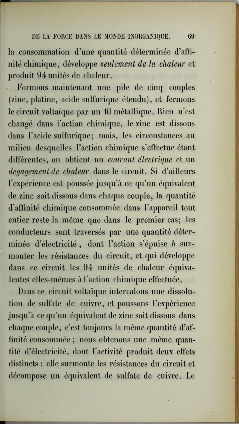 la consommation d’une quantité déterminée d’affi- nité chimique, développe seulement de la chaleur et produit 94 unités de chaleur. Formons maintenant une pile de cinq couples (zinc, platine, acide sulfurique étendu), et fermons le circuit voltaïque par un fil métallique. Rien n’est changé dans l'action chimique, le zinc est dissous dans l’acide sulfurique; mais, les circonstances au milieu desquelles l’action chimique s’effectue étant différentes, on obtient un courant électrique et un dégagement de chaleur dans le circuit. Si d’ailleurs l’expérience est poussée jusqu’à ce qu’un équivalent de zinc soit dissous dans chaque couple, la quantité d’affinité chimique consommée dans l’appareil tout entier reste la même que dans le premier cas; les conducteurs sont traversés par une quantité déter- minée d’électricité , dont l’action s’épuise à sur- monter les résistances du circuit, et qui développe dans ce circuit les 94 unités de chaleur équiva- lentes elles-mêmes à l’action chimique effectuée. Daus ce circuit voltaïque intercalons une dissolu- tion de sulfate de cuivre, et poussons l’expérience jusqu’à ce qu’un équivalent de zinc soit dissous dans chaque couple, c’est toujours la même quantité d’af- finité consommée ; nous obtenons une même quan- tité d’électricité, dont l’activité produit deux effets distincts : elle surmonte les résistances du circuit et décompose un équivalent de sulfate de cuivre. Le