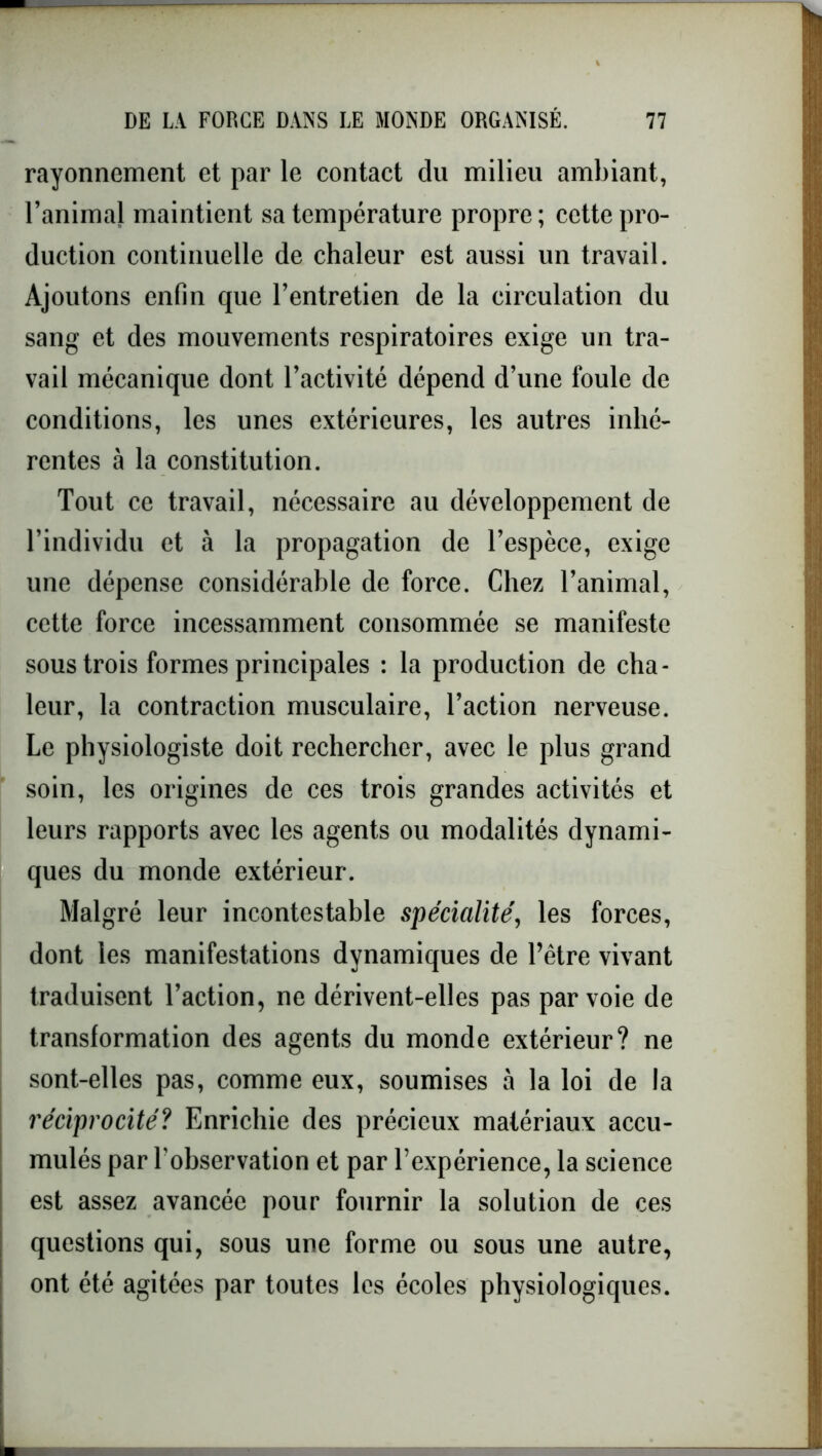 rayonnement et par le contact du milieu ambiant, l’animal maintient sa température propre; cette pro- duction continuelle de chaleur est aussi un travail. Ajoutons enfin que l’entretien de la circulation du sang et des mouvements respiratoires exige un tra- vail mécanique dont l’activité dépend d’une foule de conditions, les unes extérieures, les autres inhé- rentes à la constitution. Tout ce travail, nécessaire au développement de l’individu et à la propagation de l’espèce, exige une dépense considérable de force. Chez l’animal, cette force incessamment consommée se manifeste sous trois formes principales : la production de cha- leur, la contraction musculaire, l’action nerveuse. Le physiologiste doit rechercher, avec le plus grand soin, les origines de ces trois grandes activités et leurs rapports avec les agents ou modalités dynami- ques du monde extérieur. Malgré leur incontestable spécialité, les forces, dont les manifestations dynamiques de l’être vivant traduisent l’action, ne dérivent-elles pas par voie de transformation des agents du monde extérieur? ne sont-elles pas, comme eux, soumises à la loi de la réciprocité? Enrichie des précieux matériaux accu- mulés par l’observation et par l’expérience, la science est assez avancée pour fournir la solution de ces questions qui, sous une forme ou sous une autre, ont été agitées par toutes les écoles physiologiques.