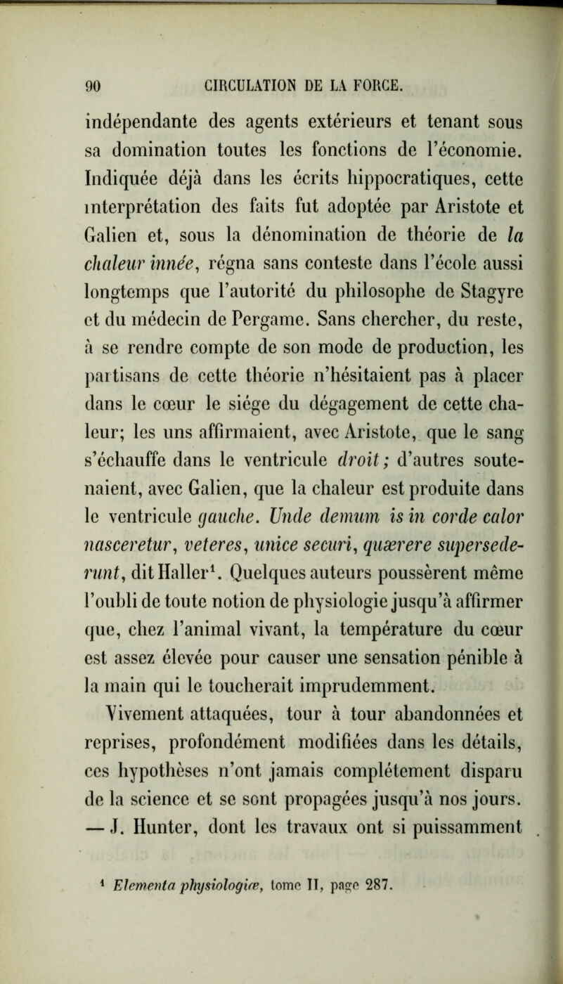 indépendante des agents extérieurs et tenant sous sa domination toutes les fonctions de l’économie. Indiquée déjà dans les écrits hippocratiques, cette interprétation des faits fut adoptée par Aristote et Galien et, sous la dénomination de théorie de la chaleur innée, régna sans conteste dans l’école aussi longtemps que l’autorité du philosophe de Stagyre et du médecin de Pergame. Sans chercher, du reste, à se rendre compte de son mode de production, les partisans de cette théorie n’hésitaient pas à placer dans le cœur le siège du dégagement de cette cha- leur; les uns affirmaient, avec Aristote, que le sang s’échauffe dans le ventricule droit ; d’autres soute- naient, avec Galien, que la chaleur est produite dans le ventricule gauche. Unde demum is in corde calor nasceretur, veteres, unice securi, quærere super se de- runty dit Haller1. Quelques auteurs poussèrent même l’oubli de toute notion de physiologie jusqu’à affirmer que, chez l’animal vivant, la température du cœur est assez élevée pour causer une sensation pénible à la main qui le toucherait imprudemment. Vivement attaquées, tour à tour abandonnées et reprises, profondément modifiées dans les détails, ces hypothèses n’ont jamais complètement disparu de la science et se sont propagées jusqu’à nos jours. — J. Hunter, dont les travaux ont si puissamment Elementa physiologue, tome II, paçe 287.