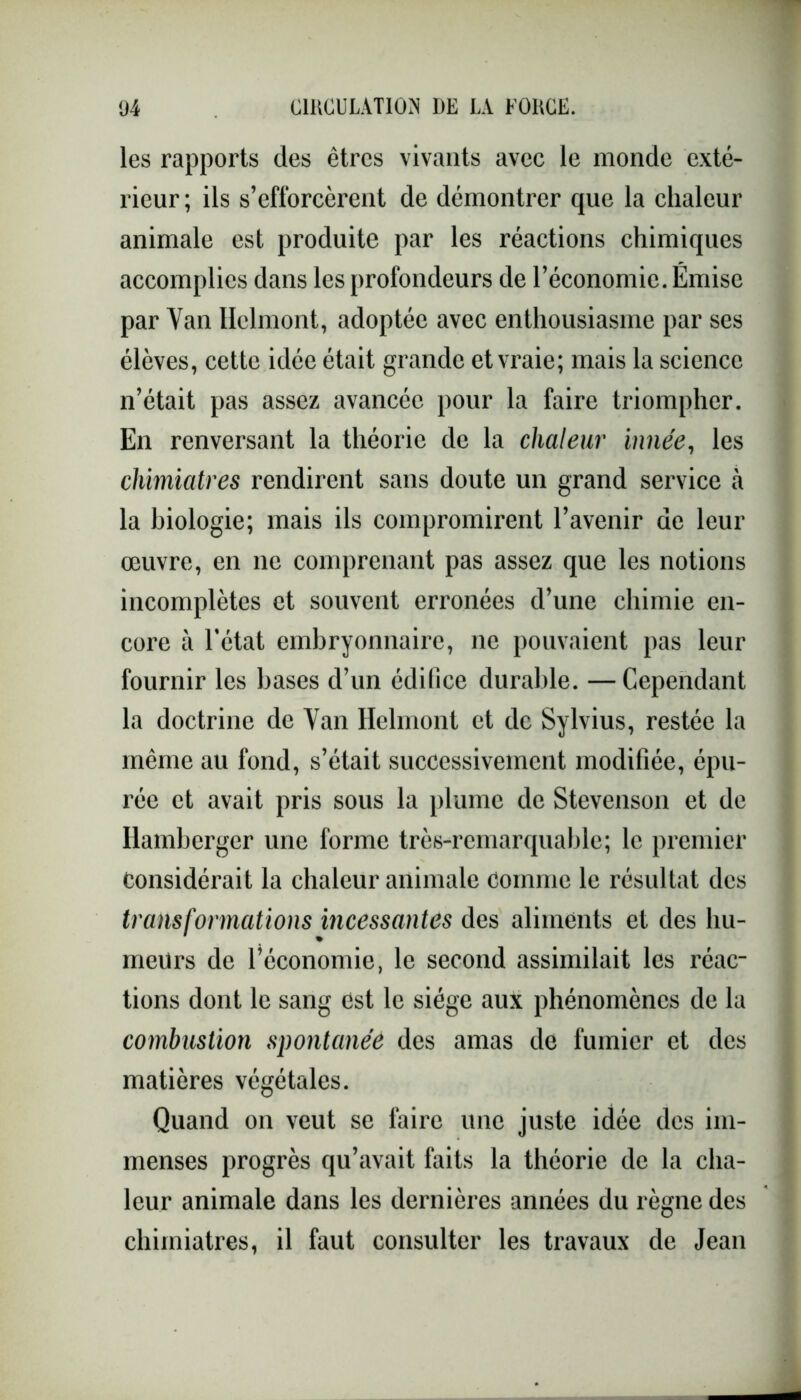 les rapports des êtres vivants avec le monde exté- rieur; ils s’efforcèrent de démontrer que la chaleur animale est produite par les réactions chimiques accomplies dans les profondeurs de l’économie. Émise par Van Helmont, adoptée avec enthousiasme par ses élèves, cette idée était grande et vraie; mais la science n’était pas assez avancée pour la faire triompher. En renversant la théorie de la chaleur innée, les chimiatres rendirent sans doute un grand service à la biologie; mais ils compromirent l’avenir de leur œuvre, en 11e comprenant pas assez que les notions incomplètes et souvent erronées d’une chimie en- core à l’état embryonnaire, ne pouvaient pas leur fournir les bases d’un édifice durable. — Cependant la doctrine de Van Helmont et de Sylvius, restée la même au fond, s’était successivement modifiée, épu- rée et avait pris sous la plume de Stevenson et de Ilamberger une forme très-remarquable; le premier Considérait la chaleur animale Comme le résultat des transformations incessantes des aliments et des hu- meurs de l’économie, le second assimilait les réac- tions dont le sang est le siège aux phénomènes de la combustion spontanée des amas de fumier et des matières végétales. Quand on veut se taire une juste idée des im- menses progrès qu’avait faits la théorie de la cha- leur animale dans les dernières années du règne des chimiatres, il faut consulter les travaux de Jean