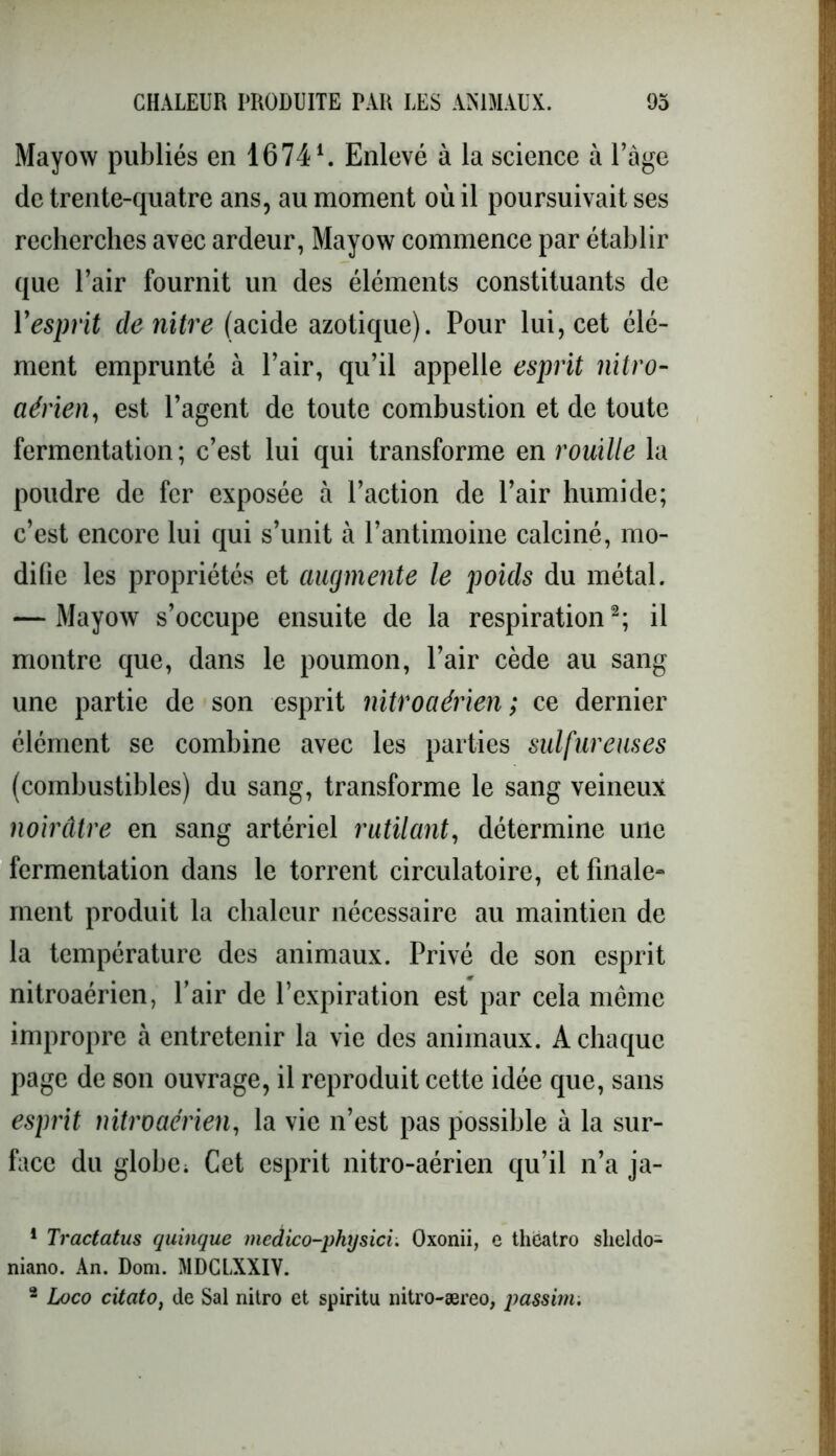 Mayow publiés en 16741. Enlevé à la science à Page de trente-quatre ans, au moment où il poursuivait ses recherches avec ardeur, Mayow commence par établir que l’air fournit un des éléments constituants de l'esprit denitre (acide azotique). Pour lui, cet élé- ment emprunté à l’air, qu’il appelle esprit nitro- aérien, est l’agent de toute combustion et de toute fermentation; c’est lui qui transforme en rouille la poudre de fer exposée à l’action de l’air humide; c’est encore lui qui s’unit à l’antimoine calciné, mo- difie les propriétés et augmente le pouls du métal. — Mayow s’occupe ensuite de la respiration2; il montre que, dans le poumon, l’air cède au sang une partie de son esprit nitroaérien; ce dernier élément se combine avec les parties sulfureuses (combustibles) du sang, transforme le sang veineux noirâtre en sang artériel rutilant, détermine une fermentation dans le torrent circulatoire, et finale- ment produit la chaleur nécessaire au maintien de la température des animaux. Privé de son esprit nitroaérien, Pair de l’expiration est par cela même impropre à entretenir la vie des animaux. A chaque page de son ouvrage, il reproduit cette idée que, sans esprit nitroaérien, la vie n’est pas possible à la sur- face du globe; Cet esprit nitro-aérien qu’il n’a ja- 1 Tractatus quinque medico-physici. Oxonii, e thëatro sheldo- niano. An. Dom. MDCLXXIV. 2 Loco citâto, de Sal nitro et spiritu nitro-æreo, passim.