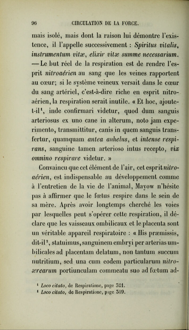 mais isolé, mais dont la raison lui démontre l'exis- tence, il l’appelle successivement : Spiritus vitalis, instrumentum vitæ, élixir vitæ summe necessarium. — Le but réel de la respiration est de rendre l’es- prit nitroaérien au sang que les veines rapportent au cœur; si le système veineux versait dans le cœur du sang artériel, c’est-à-dire riche en esprit nitro- aérien, la respiration serait inutile. « Et hoc, ajoute- t-il1, inde confirmari videtur, quod dum sanguis arteriosus ex uno cane in alterum, noto jam expé- rimenta, transmittitur, canis in quem sanguis trans- fertur, quamquam antea anhelus, et intense respi- rans, sanguine tamen arterioso intus recepto, vix omnino respirare videtur. » Convaincu que cet élément de l’air, cet esprit nilro- aérien, est indispensable au développement comme à l’entretien de la vie de l’animal, Mayow n’hésite pas à affirmer que le fœtus respire dans le sein de sa mère. Après avoir longtemps cherché les voies par lesquelles peut s’opérer cette respiration, il dé- clare que les vaisseaux ombilicaux et le placenta sont un véritable appareil respiratoire : « His præmissis, dit-il2, statuimusjsanguinemembryi per arteriasum- bilicalesad placentam delatum, non tantum succum nutritium, sed una cum eodem particularum nitro- ærearum portiunculam commeatu suo ad fœtum ad- 1 Loco citato, de Respiratione, page 321. 1 Loco citato, de Respiratione, p ige 319.