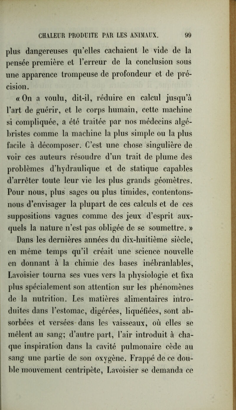 plus dangereuses qu’elles cachaient le vide de la pensée première et l’erreur de la conclusion sous une apparence trompeuse de profondeur et de pré- cision. « On a voulu, dit-il, réduire en calcul jusqu’à l’art de guérir, et le corps humain, cette machine si compliquée, a été traitée par nos médecins algé- hristes comme la machine la plus simple ou la plus facile à décomposer. C’est une chose singulière de voir ces auteurs résoudre d’un trait de plume des problèmes d’hydraulique et de statique capables d’arrêter toute leur vie les plus grands géomètres. Pour nous, plus sages ou plus timides, contentons- nous d’envisager la plupart de ces calculs et de ces suppositions vagues comme des jeux d’esprit aux- quels la nature n’est pas obligée de se soumettre. » Dans les dernières années du dix-huitième siècle, en même temps qu’il créait une science nouvelle en donnant à la chimie des bases inébranlables, Lavoisier tourna ses vues vers la physiologie et fixa plus spécialement son attention sur les phénomènes de la nutrition. Les matières alimentaires intro- duites dans l’estomac, digérées, liquéfiées, sont ab- sorbées et versées dans les vaisseaux, où elles se mêlent au sang; d’autre part, l’air introduit à cha- que inspiration dans la cavité pulmonaire cède au sang une partie de son oxygène. Frappé de ce dou- ble mouvement centripète, Lavoisier se demanda ce