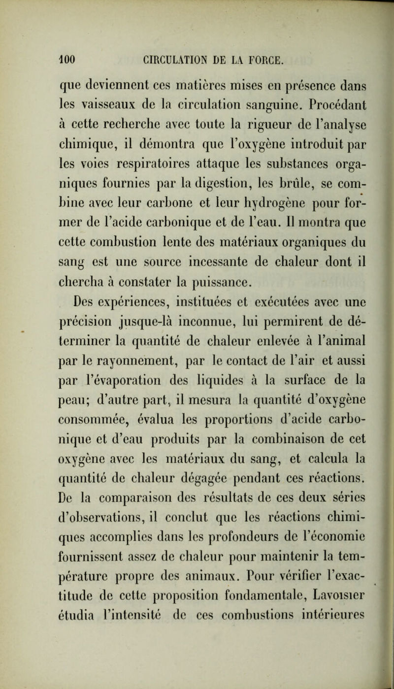 que deviennent ces matières mises en présence dans les vaisseaux de la circulation sanguine. Procédant à cette recherche avec toute la rigueur de l’analyse chimique, il démontra que l’oxygène introduit par les voies respiratoires attaque les substances orga- niques fournies par la digestion, les brûle, se com- bine avec leur carbone et leur hydrogène pour for- mer de l’acide carbonique et de l’eau. Il montra que cette combustion lente des matériaux organiques du sang est une source incessante de chaleur dont il chercha à constater la puissance. Des expériences, instituées et exécutées avec une précision jusque-là inconnue, lui permirent de dé- terminer la quantité de chaleur enlevée à l’animal par le rayonnement, par le contact de l’air et aussi par l’évaporation des liquides à la surface de la peau; d’autre part, il mesura la quantité d’oxygène consommée, évalua les proportions d’acide carbo- nique et d’eau produits par la combinaison de cet oxygène avec les matériaux du sang, et calcula la quantité de chaleur dégagée pendant ces réactions. De la comparaison des résultats de ces deux séries d’observations, il conclut que les réactions chimi- ques accomplies dans les profondeurs de l’économie fournissent assez de chaleur pour maintenir la tem- pérature propre des animaux. Pour vérifier l’exac- titude de cette proposition fondamentale, Lavoisier étudia l’intensité de ces combustions intérieures