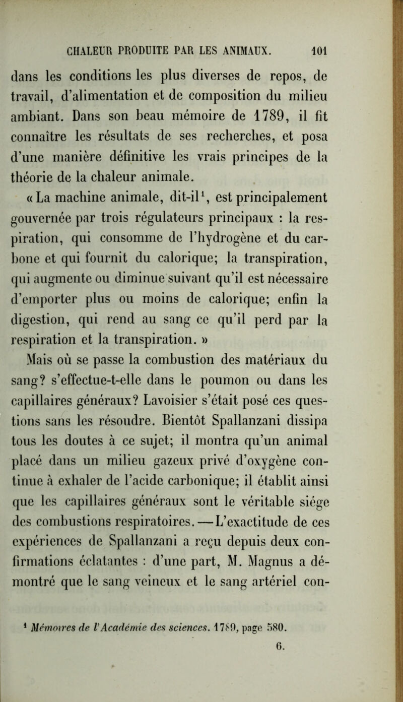 dans les conditions les plus diverses de repos, de travail, d’alimentation et de composition du milieu ambiant. Dans son beau mémoire de 1789, il fit connaître les résultats de ses recherches, et posa d’une manière définitive les vrais principes de la théorie de la chaleur animale. «La machine animale, dit-il1, est principalement gouvernée par trois régulateurs principaux : la res- piration, qui consomme de l’hydrogène et du car- bone et qui fournit du calorique; la transpiration, qui augmente ou diminue suivant qu’il est nécessaire d’emporter plus ou moins de calorique; enfin la digestion, qui rend au sang ce qu’il perd par la respiration et la transpiration. » Mais où se passe la combustion des matériaux du sang? s’effectue-t-elle dans le poumon ou dans les capillaires généraux? Lavoisier s’était posé ces ques- tions sans les résoudre. Bientôt Spallanzani dissipa tous les doutes à ce sujet; il montra qu’un animal placé dans un milieu gazeux privé d’oxygène con- tinue à exhaler de l’acide carbonique; il établit ainsi que les capillaires généraux sont le véritable siège des combustions respiratoires. — L’exactitude de ces expériences de Spallanzani a reçu depuis deux con- firmations éclatantes : d’une part, M. Magnus a dé- montré que le sang veineux et le sang artériel con- 1 Mémoires de l'Académie des sciences. 1789, page 580. 6.