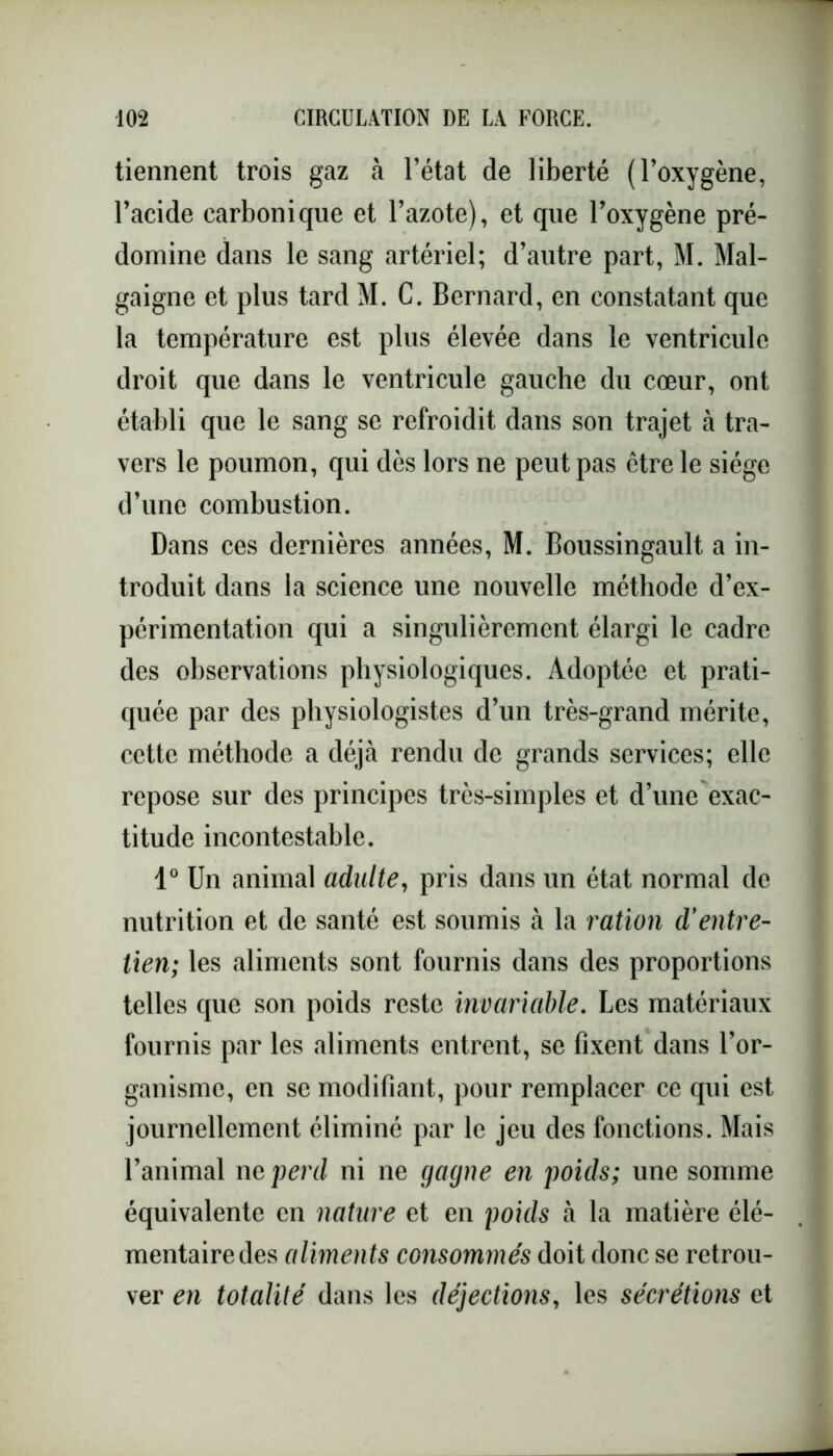 tiennent trois gaz à l’état de liberté (l’oxygène, l’acide carbonique et l’azote), et que l’oxygène pré- domine dans le sang artériel; d’autre part, M. Mal- gaigne et plus tard M. C. Bernard, en constatant que la température est plus élevée dans le ventricule droit que dans le ventricule gauche du cœur, ont établi que le sang se refroidit dans son trajet à tra- vers le poumon, qui dès lors ne peut pas être le siège d’une combustion. Dans ces dernières années, M. Boussingault a in- troduit dans la science une nouvelle méthode d’ex- périmentation qui a singulièrement élargi le cadre des observations physiologiques. Adoptée et prati- quée par des physiologistes d’un très-grand mérite, cette méthode a déjà rendu de grands services; elle repose sur des principes très-simples et d’une exac- titude incontestable. 1° Un animal adulte, pris dans un état normal de nutrition et de santé est soumis à la ration d’entre- tien; les aliments sont fournis dans des proportions telles que son poids reste invariable. Les matériaux fournis par les aliments entrent, se fixent dans l’or- ganisme, en se modifiant, pour remplacer ce qui est journellement éliminé par le jeu des fonctions. Mais l’animal ne perd ni ne gagne en poids; une somme équivalente en nature et en poids à la matière élé- mentaire des aliments consommés doit donc se retrou- ver en totalité dans les déjections, les sécrétions et