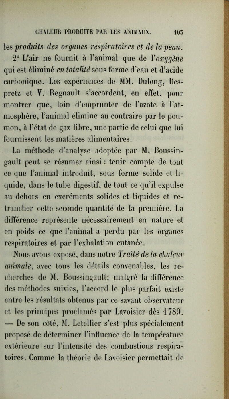 les produits des organes respiratoires et de la peau. 2° L’air ne fournit à l’animal que de Yoxygène qui est éliminé en totalité sous forme d’eau et d’acide carbonique. Les expériences de MM. Dulong, Des- pretz et V. Régnault s’accordent, en effet, pour montrer que, loin d’emprunter de l’azote à l’at- mosphère, l’animal élimine au contraire par le pou- mon, à l’état de gaz libre, une partie de celui que lui fournissent les matières alimentaires. La méthode d’analyse adoptée par M. Boussin- gault peut se résumer ainsi : tenir compte de tout ce que l’animal introduit, sous forme solide et li- quide, dans le tube digestif, de tout ce qu’il expulse au dehors en excréments solides et liquides et re- trancher cette seconde quantité de la première. La différence représente nécessairement en nature et en poids ce que l’animal a perdu par les organes respiratoires et par l’exhalation cutanée. Nous avons exposé, dans notre Traité de la chaleur animale, avec tous les détails convenables, les re- cherches de M. Boussingault; malgré la différence des méthodes suivies, l’accord le plus parfait existe entre les résultats obtenus par ce savant observateur et les principes proclamés par Lavoisier dès 1789. — De son côté, M. Letellier s’est plus spécialement proposé de déterminer l’influence de la température extérieure sur l’intensité des combustions respira- toires. Comme la théorie de Lavoisier permettait de