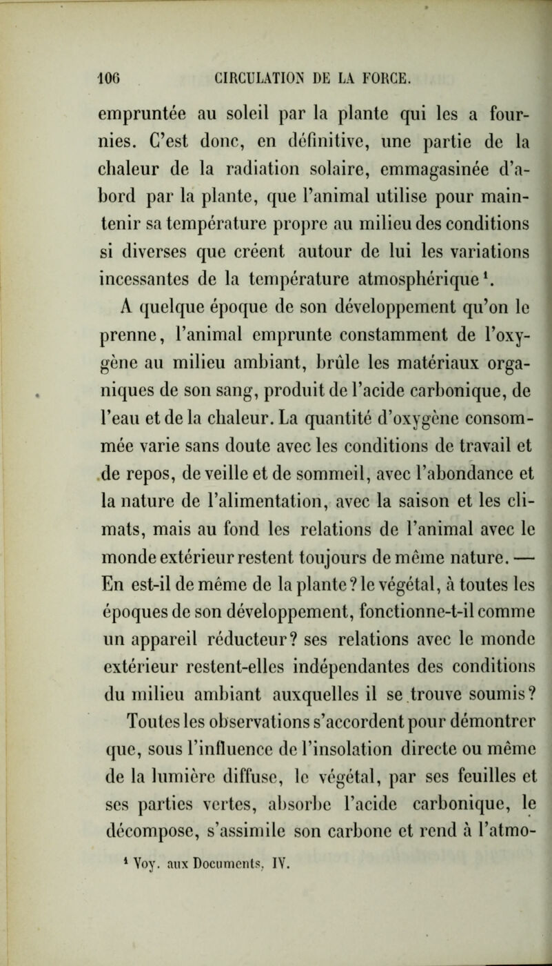 empruntée au soleil par la plante qui les a four- nies. C’est donc, en définitive, une partie de la chaleur de la radiation solaire, emmagasinée d’a- bord par la plante, que l’animal utilise pour main- tenir sa température propre au milieu des conditions si diverses que créent autour de lui les variations incessantes de la température atmosphérique1. A quelque époque de son développement qu’on le prenne, l’animal emprunte constamment de l’oxy- gène au milieu ambiant, brûle les matériaux orga- niques de son sang, produit de l’acide carbonique, de l’eau et delà chaleur. La quantité d’oxygène consom- mée varie sans doute avec les conditions de travail et de repos, de veille et de sommeil, avec l’abondance et la nature de l’alimentation, avec la saison et les cli- mats, mais au fond les relations de l’animal avec le monde extérieur restent toujours de même nature. — En est-il de même de la plante ? le végétal, à toutes les époques de son développement, fonctionne-t-il comme un appareil réducteur? ses relations avec le monde extérieur restent-elles indépendantes des conditions du milieu ambiant auxquelles il se trouve soumis? Toutes les observations s’accordent pour démontrer que, sous l’influence de l’insolation directe ou même de la lumière diffuse, le végétal, par ses feuilles et ses parties vertes, absorbe l’acide carbonique, le décompose, s’assimile son carbone et rend à l’atmo-