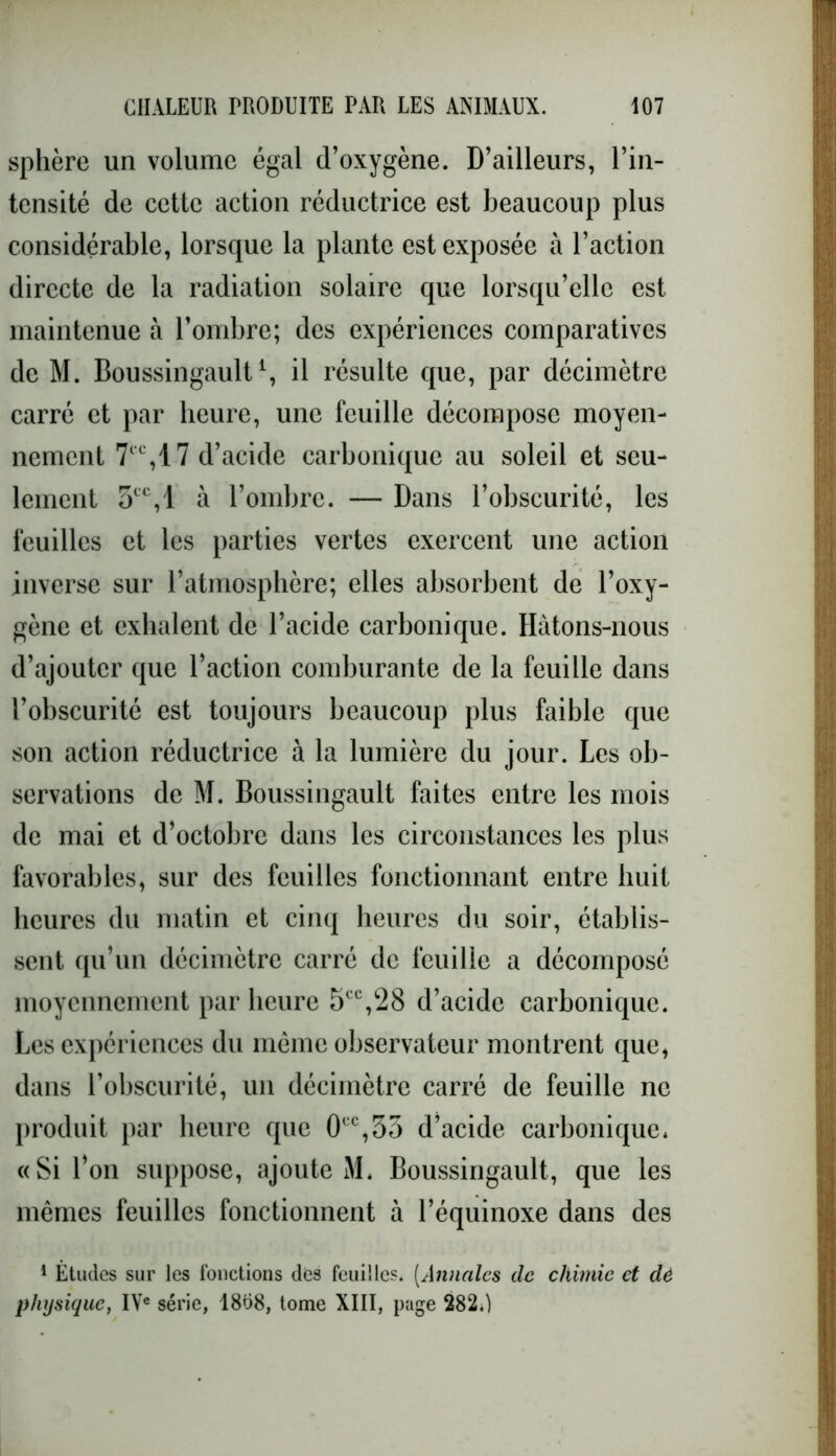 sphère un volume égal d’oxygène. D’ailleurs, l’in- tensité de cette action réductrice est beaucoup plus considérable, lorsque la plante est exposée à l’action directe de la radiation solaire que lorsqu’elle est maintenue à l’ombre; des expériences comparatives de M. Boussingault1, il résulte que, par décimètre carré et par heure, une feuille décompose moyen- nement 7CC,17 d’acide carbonique au soleil et seu- lement 5tc,l à l’ombre. — Dans l’obscurité, les feuilles et les parties vertes exercent une action inverse sur l’atmosphère; elles absorbent de l’oxy- gène et exhalent de l’acide carbonique. Hâtons-nous d’ajouter que l’action comburante de la feuille dans l’obscurité est toujours beaucoup plus faible que son action réductrice à la lumière du jour. Les ob- servations de M. Boussingault faites entre les mois de mai et d’octobre dans les circonstances les plus favorables, sur des feuilles fonctionnant entre huit heures du matin et cinq heures du soir, établis- sent qu’un décimètre carré de feuille a décomposé moyennement par heure 5tc,28 d’acide carbonique. Les expériences du même observateur montrent que, dans l’obscurité, un décimètre carré de feuille ne produit par heure que 0CC,35 d’acide carbonique. «Si l’on suppose, ajoute M. Boussingault, que les mêmes feuilles fonctionnent à l’équinoxe dans des 1 Etudes sur les fonctions des feuilles. (Annales de chimie et dè physique, IVe série, 18d8, tome XIII, page 282.)