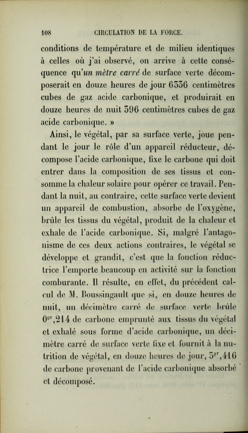 conditions de température et de milieu identiques à celles où j’ai observé, on arrive à cette consé- quence qu’im mètre carré de surface verte décom- poserait en douze heures de jour 6336 centimètres cubes de gaz acide carbonique, et produirait en douze heures de nuit 596 centimètres cubes de gaz acide carbonique. » Ainsi, le végétal, par sa surface verte, joue pen- dant le jour le rôle d’un appareil réducteur, dé- compose l’acide carbonique, fixe le carbone qui doit entrer dans la composition de ses tissus et con- somme la chaleur solaire pour opérer ce travail. Pen- dant la nuit, au contraire, cette surface verte devient un appareil de combustion, absorbe de l’oxygène, brûle les tissus du végétal, produit de la chaleur et exhale de l’acide carbonique. Si, malgré l’antago- nisme de ces deux actions contraires, le végétal se développe et grandit, c’est que la fonction réduc- trice l’emporte beaucoup en activité sur la fonction comburante. Il résulte, en effet, du précédent cal- cul de M. Boussingault que si, en douze heures de nuit, un décimètre carré de surface verte brûle 0gr,2'14 de carbone emprunté aux tissus du végétal et exhalé sous forme d’acide carbonique, un déci- mètre carré de surface verte fixe et fournit à la nu- trition de végétal, en douze heures de jour, 5gr,416 de carbone provenant de l’acide carbonique absorbé et décomposé.