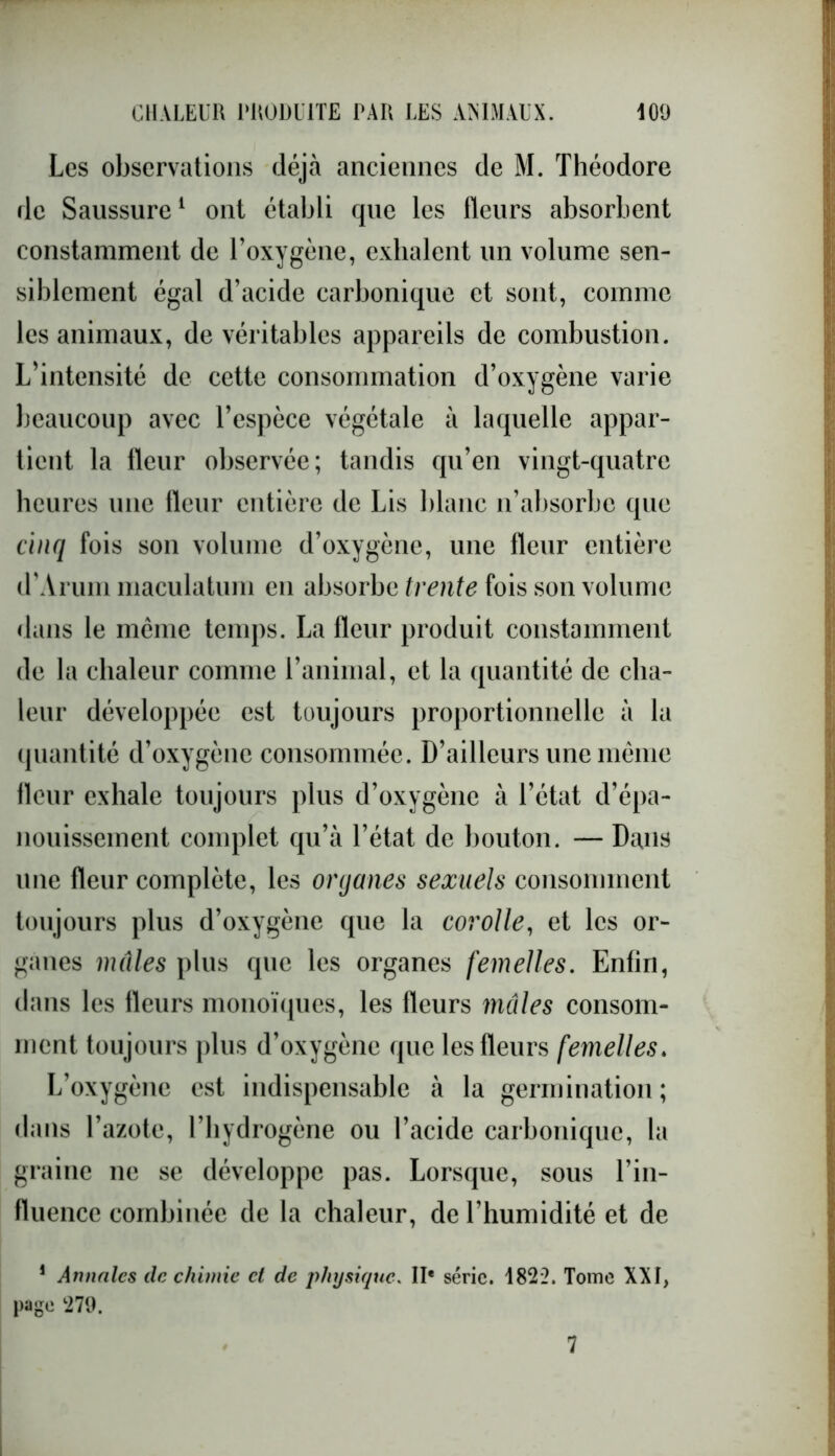 Les observations déjà anciennes de M. Théodore de Saussure1 ont établi que les Heurs absorbent constamment de l’oxygène, exhalent un volume sen- siblement égal d’acide carbonique et sont, comme les animaux, de véritables appareils de combustion. L’intensité de cette consommation d’oxygène varie beaucoup avec l’espèce végétale à laquelle appar- tient la Heur observée; tandis qu’en vingt-quatre heures une lleur entière de Lis blanc n’absorbe que cinq fois son volume d’oxygène, une fleur entière d’Arum maculatum en absorbe trente fois son volume dans le même temps. La Heur produit constamment de la chaleur comme l’animal, et la quantité de cha- leur développée est toujours proportionnelle à la quantité d’oxygène consommée. D’ailleurs une même Heur exhale toujours plus d’oxygène à l’état d’épa- nouissement complet qu’à l’état de bouton. — Dans une fleur complète, les organes sexuels consomment toujours plus d’oxygène que la corolle, et les or- ganes mâles plus que les organes femelles. Enfin, dans les fleurs monoïques, les fleurs mâles consom- ment toujours plus d’oxygène que les fleurs femelles. L’oxygène est indispensable à la germination; dans l’azote, l’hydrogène ou l’acide carbonique, la graine ne se développe pas. Lorsque, sous l’in- fluence combinée de la chaleur, de l’humidité et de 1 Annales de chimie et de physique. IIe série. 1822. Tome XXI, page 279.