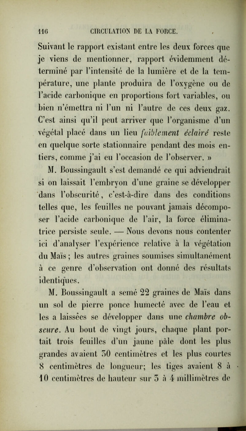 Suivant le rapport existant entre les deux forces que je viens de mentionner, rapport évidemment dé- terminé par l’intensité de la lumière et de la tem- pérature, une plante produira de l’oxygène ou de l’acide carbonique en proportions fort variables, ou bien n’émettra ni l’un ni l’autre de ces deux gaz. C’est ainsi qu’il peut arriver que l’organisme d’un végétal placé dans un lieu faiblement éclairé reste en quelque sorte stationnaire pendant des mois en- tiers, comme j’ai eu l’occasion de l’observer. » M. Boussingault s’est demandé ce qui adviendrait si on laissait l’embryon d’une graine se développer dans l’obscurité, c’est-à-dire dans des conditions telles que, les feuilles ne pouvant jamais décompo- ser l’acide carbonique de l’air, la force élimina- trice persiste seule. — Nous devons nous contenter ici d’analyser l’expérience relative à la végétation du Maïs ; les autres graines soumises simultanément à ce genre d’observation ont donné des résultats identiques. M. Boussingault a semé 22 graines de Maïs dans un sol de pierre ponce humecté avec de l’eau et les a laissées se développer dans une chambre ob- scure. Au bout de vingt jours, chaque plant por- tait trois feuilles d’un jaune pâle dont les plus grandes avaient 50 centimètres et les plus courtes 8 centimètres de longueur; les tiges avaient 8 à 10 centimètres de hauteur sur 5 à 4 millimètres de