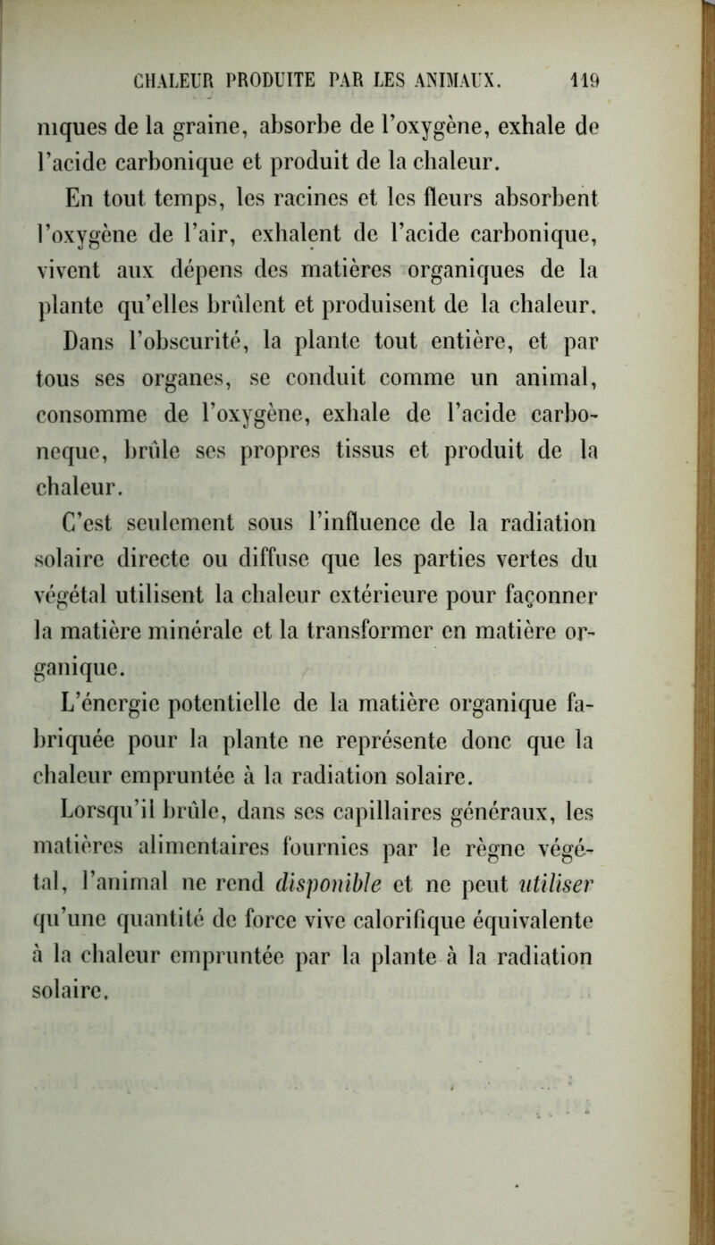 niques de la graine, absorbe de l’oxygène, exhale de l’acide carbonique et produit de la chaleur. En tout temps, les racines et les fleurs absorbent l’oxygène de l’air, exhalent de l’acide carbonique, vivent aux dépens des matières organiques de la plante qu’elles brûlent et produisent de la chaleur. Dans l’obscurité, la plante tout entière, et par tous ses organes, se conduit comme un animal, consomme de l’oxygène, exhale de l’acide carbo- neque, brûle ses propres tissus et produit de la chaleur. C’est seulement sous l’influence de la radiation solaire directe ou diffuse que les parties vertes du végétal utilisent la chaleur extérieure pour façonner la matière minérale et la transformer en matière or- ganique. L’énergie potentielle de la matière organique fa- briquée pour la plante ne représente donc que la chaleur empruntée à la radiation solaire. Lorsqu’il brûle, dans ses capillaires généraux, les matières alimentaires fournies par le règne végé- tal, l’animal ne rend disponible et ne peut utiliser qu’une quantité de force vive calorifique équivalente à la chaleur empruntée par la plante à la radiation solaire.