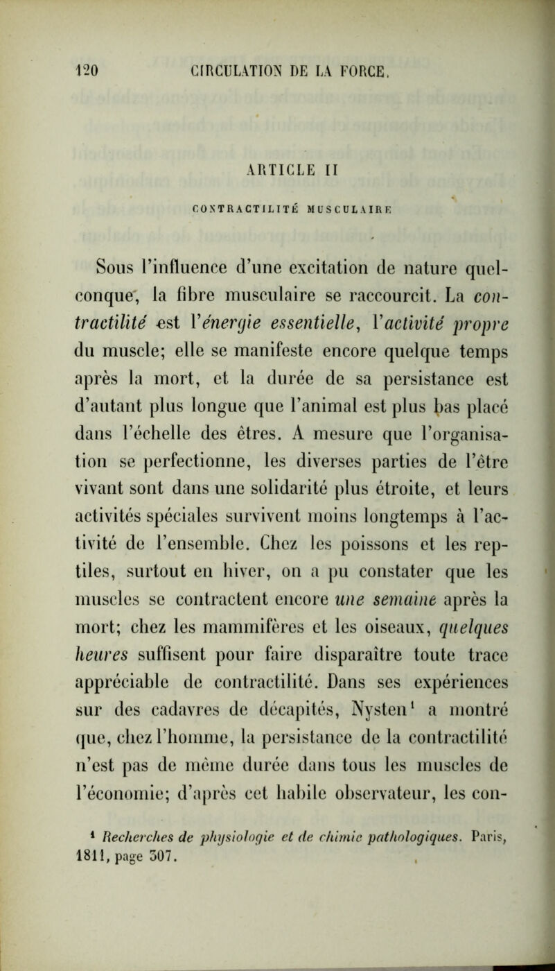 ARTICLE II CONTRACTILITÉ MUSCULAIRE Sous l’influence d’une excitation de nature quel- conque, la fibre musculaire se raccourcit. La con- tractilité est l'énergie essentielle, Vactivité propre du muscle; elle se manifeste encore quelque temps après la mort, et la durée de sa persistance est d’autant plus longue que l’animal est plus ^as placé dans l’échelle des êtres. A mesure que l’organisa- tion se perfectionne, les diverses parties de l’être vivant sont dans une solidarité plus étroite, et leurs activités spéciales survivent moins longtemps à l’ac- tivité de l’ensemble. Chez les poissons et les rep- tiles, surtout en hiver, on a pu constater que les muscles se contractent encore une semaine après la mort; chez les mammifères et les oiseaux, quelques heures suffisent pour faire disparaître toute trace appréciable de contractilité. Dans ses expériences sur des cadavres de décapités, Nysten1 a montré que, chez l’homme, la persistance de la contractilité n’est pas de même durée dans tous les muscles de l’économie; d’après cet habile observateur, les cou- 1 Recherches de physiologie et (le chimie pathologiques. Paris, 1811, page 307.