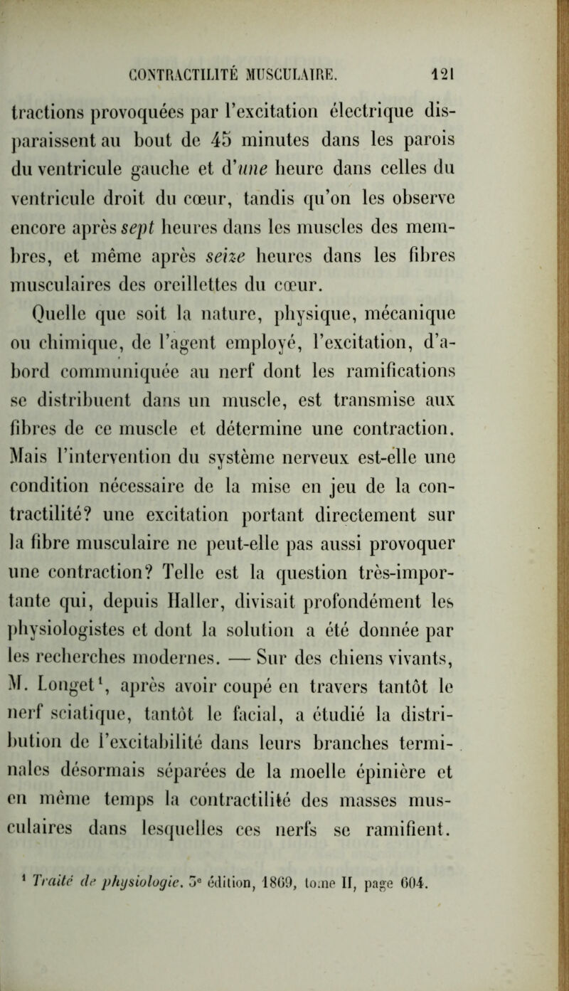 tractions provoquées par l’excitation électrique dis- paraissent au bout de 45 minutes dans les parois du ventricule gauche et d'une heure dans celles du ventricule droit du cœur, tandis qu’on les observe encore après sept heures dans les muscles des mem- bres, et même après seize heures dans les fibres musculaires des oreillettes du cœur. Quelle que soit la nature, physique, mécanique ou chimique, de l’agent employé, l’excitation, d’a- bord communiquée au nerf dont les ramifications se distribuent dans un muscle, est transmise aux fibres de ce muscle et détermine une contraction. Mais l’intervention du système nerveux est-elle une condition nécessaire de la mise en jeu de la con- tractilité? une excitation portant directement sur la fibre musculaire ne peut-elle pas aussi provoquer une contraction? Telle est la question très-impor- tante qui, depuis Haller, divisait profondément les physiologistes et dont la solution a été donnée par les recherches modernes. — Sur des chiens vivants, M. Longet1, après avoir coupé en travers tantôt le nerf sciatique, tantôt le facial, a étudié la distri- bution de l’excitabilité dans leurs branches termi- nales désormais séparées de la moelle épinière et en même temps la contractilité des masses mus- culaires dans lesquelles ces nerfs se ramifient. 1 Traite clr physiologie. ue édition, 1809, tome II, page 004.