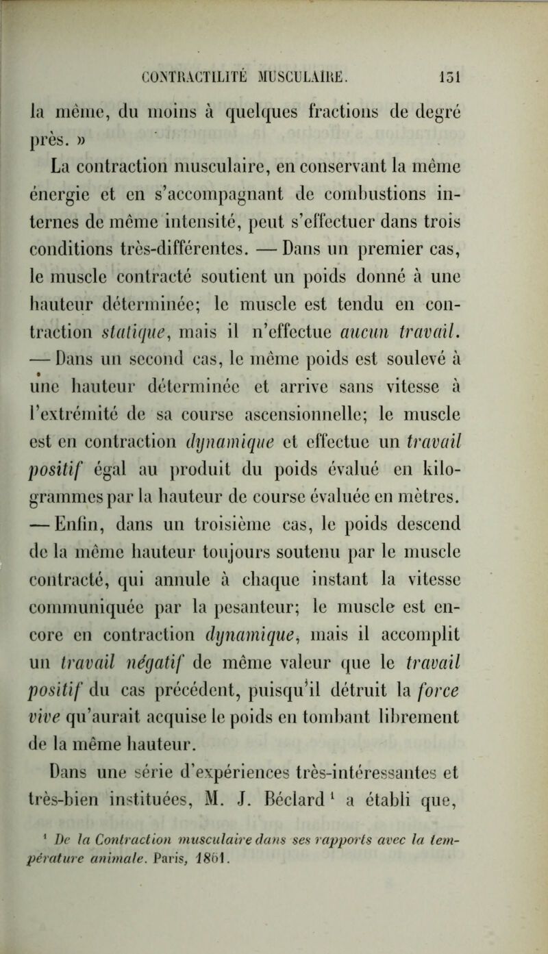 la même, du moins à quelques fractions de degré près. » La contraction musculaire, en conservant la même énergie et en s’accompagnant de combustions in- ternes de même intensité, peut s’effectuer dans trois conditions très-différentes. — Dans un premier cas, le muscle contracté soutient un poids donné à une hauteur déterminée; le muscle est tendu en con- traction statique, mais il n’effectue aucun travail. — Dans un second cas, le même poids est soulevé à une hauteur déterminée et arrive sans vitesse à l’extrémité de sa course ascensionnelle; le muscle est en contraction dynamique et effectue un travail positif égal au produit du poids évalué en kilo- grammes par la hauteur de course évaluée en mètres. — Enfin, dans un troisième cas, le poids descend de la même hauteur toujours soutenu par le muscle contracté, qui annule à chaque instant la vitesse communiquée par la pesanteur; le muscle est en- core en contraction dynamique, mais il accomplit un travail négatif de même valeur que le travail positif du cas précédent, puisqu’il détruit la force vive qu’aurait acquise le poids en tombant librement de la même hauteur. Dans une série d’expériences très-intéressantes et très-bien instituées, M. J. Béclard 1 a établi que, 1 De la Contraction musculaire dans ses rapports avec la tem- pérature animale. Paris, 1861.