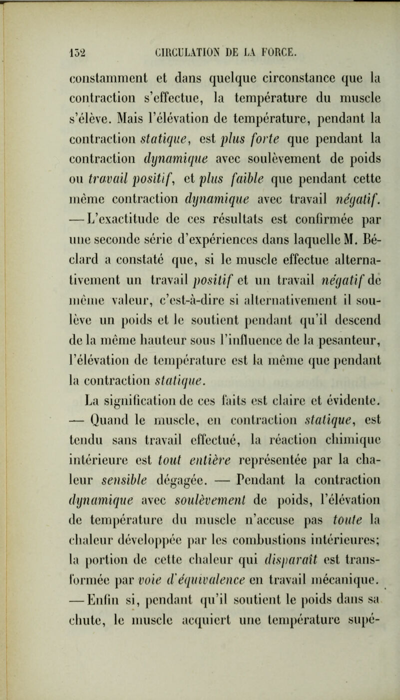 constamment et clans quelque circonstance que la contraction s’effectue, la température du muscle s’élève. Mais l’élévation de température, pendant la contraction statique, est plus forte que pendant la contraction dynamique avec soulèvement de poids ou travail positif, et plus faible que pendant cette même contraction dynamique avec travail négatif. — L’exactitude de ces résultats est confirmée par une seconde série d’expériences dans laquelle M. Bé- clard a constaté que, si le muscle effectue alterna- tivement un travail positif et un travail négatif de même valeur, c’est-à-dire si alternativement il sou- lève un poids et le soutient pendant cju’il descend de la même hauteur sous l’influence de la pesanteur, l’élévation de température est la même que pendant la contraction statique. La signification de ces faits est claire et évidente. — Quand le muscle, en contraction statique, est tendu sans travail effectué, la réaction chimique intérieure est tout entière représentée par la cha- leur sensible dégagée. — Pendant la contraction dynamique avec soulèvement de poids, l’élévation de température du muscle n’accuse pas toute la chaleur développée par les combustions intérieures; la portion de cette chaleur qui disparaît est trans- formée par voie d'équivalence en travail mécanique. — Enfin si, pendant qu’il soutient le poids dans sa chute, le muscle acquiert une température supé-