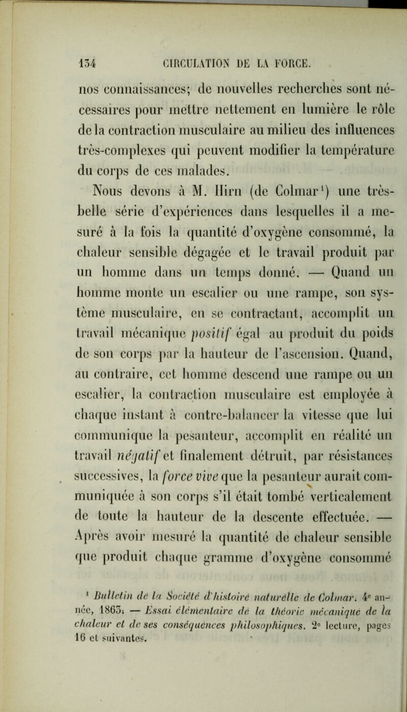 nos connaissances; de nouvelles recherches sont né- cessaires pour mettre nettement en lumière le rôle delà contraction musculaire au milieu des influences très-complexes qui peuvent modifier la température du corps de ces malades. Nous devons à M. Ilirn (de Colmar1) une très- belle série d’expériences dans lesquelles il a me- suré à la fois la quantité d’oxygène consommé, la chaleur sensible dégagée et le travail produit par un homme dans un temps donné. — Quand un homme monte un escalier ou une rampe, son sys- tème musculaire, en se contractant, accomplit un travail mécanique positif égal au produit du poids de son corps par la hauteur de l’ascension. Quand, au contraire, cet homme descend une rampe ou un escalier, la contraction musculaire est employée à chaque instant à contre-balancer la vitesse que lui communique la pesanteur, accomplit en réalité un travail négatif et finalement détruit, par résistances successives, la force vive que la pesanteur aurait com- muniquée à son corps s’il était tombé verticalement de toute la hauteur de la descente effectuée. — Après avoir mesuré la quantité de chaleur sensible que produit chaque gramme d’oxygène consommé 1 Bulletin dé la Société à'histoire naturétle de Colmar. 4e an- née, 1863; — Essai élémentaire dé la théorie mécanique de la chaleur et de ses conséquences philosophiques. 2° lecture, pages 16 et suivantes.