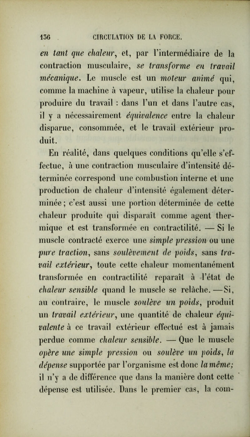 en tant que chaleur, et, par l’intermédiaire de la contraction musculaire, se transforme en travail mécanique. Le muscle est un moteur animé qui, comme la machine à vapeur, utilise la chaleur pour produire du travail : dans l’un et dans l’autre cas, il y a nécessairement équivalence entre la chaleur disparue, consommée, et le travail extérieur pro- duit. En réalité, dans quelques conditions qu’elle s’ef- fectue, à une contraction musculaire d’intensité dé- terminée correspond une combustion interne et une production de chaleur d’intensité également déter- minée ; c’est aussi une portion déterminée de cette chaleur produite qui disparaît comme agent ther- mique et est transformée en contractilité. — Si le muscle contracté exerce une simple pression ou une pure traction, sans soulèvement de poids, sans tra- vail extérieur, toute cette chaleur momentanément transformée en contractilité reparaît à l’état de chaleur sensible quand le muscle se relâche.—Si, au contraire, le muscle soulève un poids, produit un travail extérieur, une quantité de chaleur équi- valente à ce travail extérieur effectué est à jamais perdue comme chaleur sensible. — Que le muscle opère une simple pression ou soulève un poids, la dépense supportée par l’organisme est donc la même; il n’y a de différence que dans la manière dont cette dépense est utilisée. Dans le premier cas, la com-