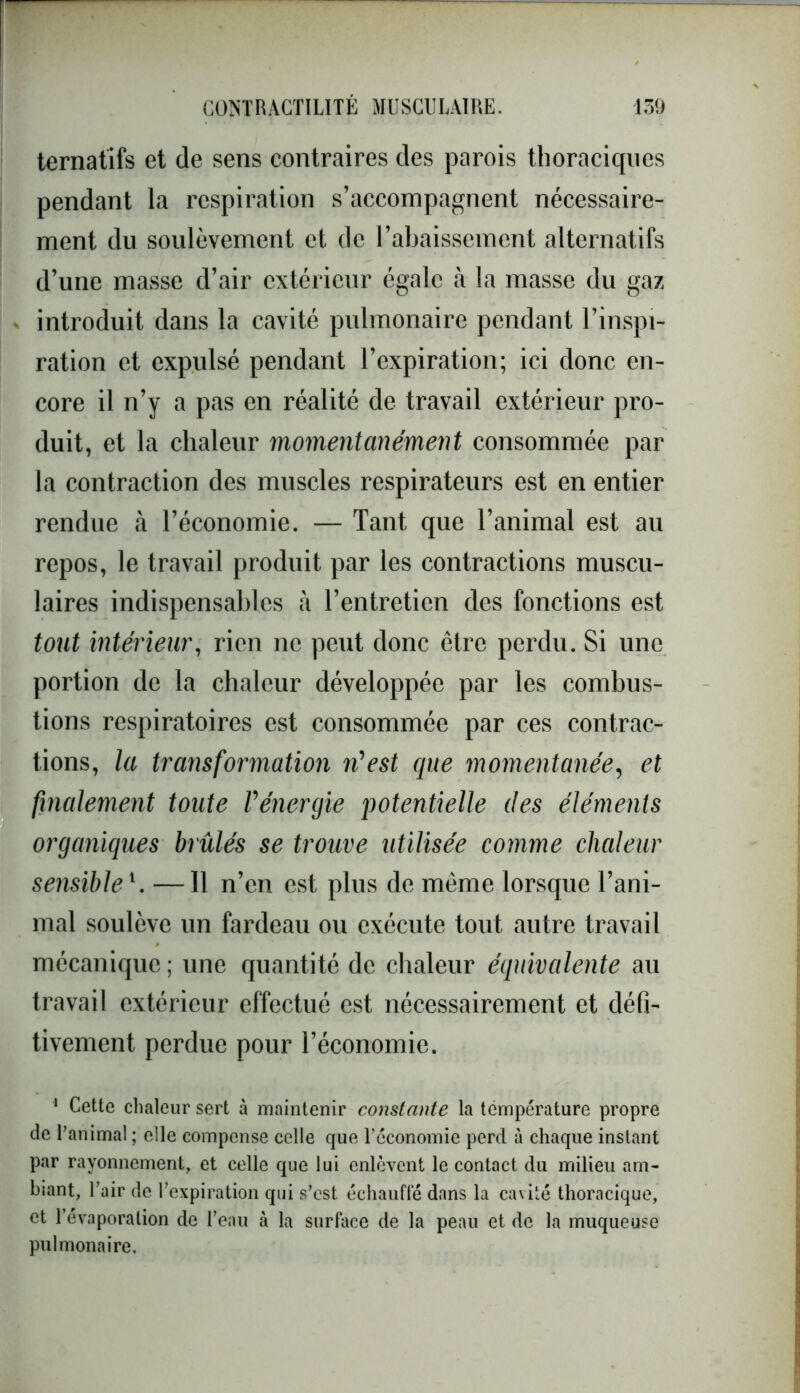 ternatifs et de sens contraires des parois thoraciques pendant la respiration s’accompagnent nécessaire- ment du soulèvement et de l’abaissement alternatifs d’une masse d’air extérieur égale à la masse du gaz ■ introduit dans la cavité pulmonaire pendant l’inspi- ration et expulsé pendant l’expiration; ici donc en- core il n’y a pas en réalité de travail extérieur pro- duit, et la chaleur momentanément consommée par la contraction des muscles respirateurs est en entier rendue à l’économie. — Tant que l’animal est au repos, le travail produit par les contractions muscu- laires indispensables à l’entretien des fonctions est tout intérieur, rien ne peut donc être perdu. Si une portion de la chaleur développée par les combus- tions respiratoires est consommée par ces contrac- tions, la transformation n'est que momentanée, et finalement toute l'énergie potentielle des éléments organiques brûlés se trouve utilisée comme chaleur sensible1. —11 n’en est plus de même lorsque l’ani- mal soulève un fardeau ou exécute tout autre travail mécanique; une quantité de chaleur équivalente au travail extérieur effectué est nécessairement et cléfi- tivement perdue pour l’économie. 1 Cette chaleur sert à maintenir constante la température propre de l’animal ; elle compense celle que l'économie perd à chaque instant par rayonnement, et celle que lui enlèvent le contact du milieu am- biant, Pair de l’expiration qui s’est échauffé dans la cavité thoracique, et l'évaporation de l’eau à la surface de la peau et de la muqueuse pulmonaire.