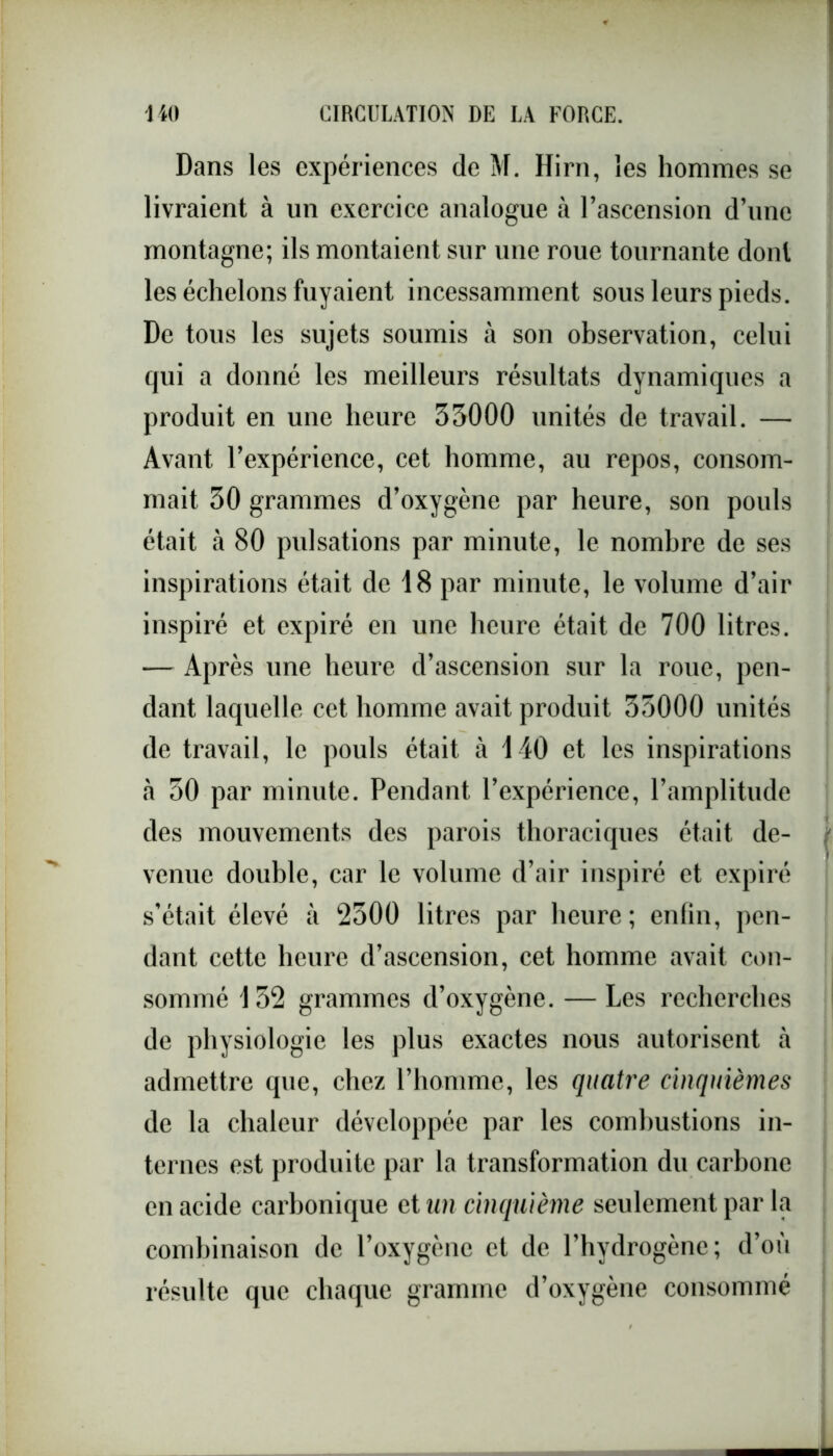 Dans les expériences de M. Hirn, les hommes se livraient à un exercice analogue à l’ascension d’une montagne; ils montaient sur une roue tournante dont les échelons fuyaient incessamment sous leurs pieds. De tous les sujets soumis à son observation, celui qui a donné les meilleurs résultats dynamiques a produit en une heure 33000 unités de travail. — Avant l’expérience, cet homme, au repos, consom- mait 30 grammes d’oxygène par heure, son pouls était à 80 pulsations par minute, le nombre de ses inspirations était de 18 par minute, le volume d’air inspiré et expiré en une heure était de 700 litres. — Après une heure d’ascension sur la roue, pen- dant laquelle cet homme avait produit 33000 unités de travail, le pouls était à 140 et les inspirations à 30 par minute. Pendant l’expérience, l’amplitude des mouvements des parois thoraciques était de- venue double, car le volume d’air inspiré et expiré s’était élevé à 2300 litres par heure; enfin, pen- dant cette heure d’ascension, cet homme avait con- sommé 152 grammes d’oxygène. — Les recherches de physiologie les plus exactes nous autorisent à admettre que, chez l’homme, les quatre cinquièmes de la chaleur développée par les combustions in- ternes est produite par la transformation du carbone en acide carbonique et un cinquième seulement par la combinaison de l’oxygène et de l’hydrogène; d’où résulte que chaque gramme d’oxygène consommé